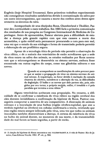 Eugênia (hoje Hospital Trousseau). Estes primeiros trabalhos experimentais
não conseguiram resultados satisfatórios devido à contaminação da saliva por
um outro microorganismo, que causava a morte dos coelhos antes destes apre-
sentarem os sintomas da raiva.
Acompanhado de seus discípulos Roux, Chamberland e Thuillier, Pas-
teur deu continuidade a esses trabalhos. Em 1884 faria a primeira comunicação
dos resultados de sua pesquisa no Congresso Internacional de Medicina de Co¬
penhague. Antes de apresentá-los, Pasteur alertava para a dificuldade de estu-
dar a doença pela grande rapidez com que esta causava a morte dos
acometidos, e quão estéril seria permanecer procurando a cura para este mal,
uma vez que o estudo da sua etiologia e forma de transmissão poderia permitir
a elaboração de um profilático seguro.
Apesar de a tecnologia ótica do período não permitir a observação do
vírus rábico, e de a maioria dos veterinários de então acreditarem que a sede
do vírus estava na saliva dos animais, os estudos realizados por Roux mostra-
vam que o microorganismo se desenvolvia no sistema nervoso, embora fosse
encontrado em outras regiões do corpo, como nas glândulas salivares e nos
nervos.
Quando se acompanham as manifestações da raiva precoce pare-
ce que se assiste a propagação do vírus no sistema nervoso do ani-
mal raivoso. À inquietação, ao furor devido à excitação da camada
cinzenta do cérebro, sucedem-se a alteração da voz, as dificuldades
da deglutição. O bulbo e os nervos que dele partem são, pois, atin-
gidos por seu turno; a própria medula, enfim, é invadida e é pela
paralisia que termina a cena rábica.10
Alguns veterinários aceitavam essa proposição. No entanto, a difi-
culdade de se confirmar a existência do vírus rábico na região cerebral dos
cães doentes inviabilizava a confirmação da hipótese de Roux. Pasteur con-
seguiria comprovar a assertiva de seu companheiro. A dissecação de animais
raivosos e a inoculação de seus bulbos (região cérebro-espinhal, que une a
medula espinhal ao cérebro) em cobaias confirmaria a teoria, revelando que
essa região estava sempre infectada pelo vírus, uma vez que todos os animais
inoculados também desenvolviam a doença. A certeza da existência do vírus
no bulbo do animal doente, no momento de sua morte, e da transmissibili¬
dade do mal foram as bases seguidas, a partir de então.
10 Λ citação da hipótese de Roux encontra-se em: VALERRY-RADOT, R. A vida de Pasteur. Rio de Ja-
neiro, Casa Editora Vecchi. 1951. 4 a
. ed., p. 364.
 