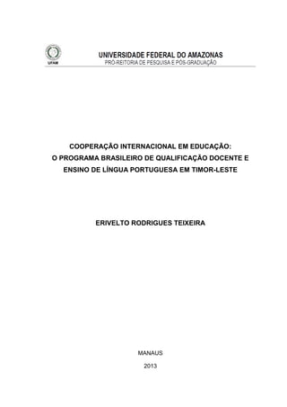 COOPERAÇÃO INTERNACIONAL EM EDUCAÇÃO:
O PROGRAMA BRASILEIRO DE QUALIFICAÇÃO DOCENTE E
ENSINO DE LÍNGUA PORTUGUESA EM TIMOR-LESTE

ERIVELTO RODRIGUES TEIXEIRA

MANAUS
2013

 
