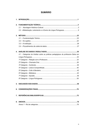 x
SUMÁRIO
1. INTRODUÇÃO.................................................................................................................1
2. FUNDAMENTAÇÃO TEÓRICA.......................................................................................3
2.1 - Abordagem Histórico-Cultural.................................................................................3
2.2 - Alfabetização, Letramento e o Ensino de Língua Portuguesa................................ 9
3. MÉTODO........................................................................................................................23
3.1 – Fundamentação Teórica.......................................................................................23
3.2 – Os sujeitos............................................................................................................25
3.3 – A instituição...........................................................................................................26
3.4 – Procedimentos de coleta de dados.......................................................................27
4. ANÁLISE DE DADOS E RESULTADOS.......................................................................30
4.1 - Categorias de Análise sobre as práticas pedagógicas da professora Dalva em
Língua Portuguesa.........................................................................................................33
1ª Categoria – Relação com a Professora.....................................................................33
2ª Categoria – Chamada Oral........................................................................................36
3ª Categoria – Guirlanda................................................................................................39
4ª Categoria – Leitura Compartilhada............................................................................40
5ª Categoria – Culto à Bandeira.....................................................................................42
6ª Categoria – Biblioteca................................................................................................43
7ª Categoria – Apostila...................................................................................................49
8ª Categoria – Língua Portuguesa.................................................................................55
5. DISCUSSÃO DOS DADOS............................................................................................58
6. CONSIDERAÇÕES FINAIS...........................................................................................70
7. REFERÊNCIAS BIBLIOGRÁFICAS..............................................................................72
8. ANEXOS.........................................................................................................................78
Anexo 1 - Rol de categorias...........................................................................................79
 