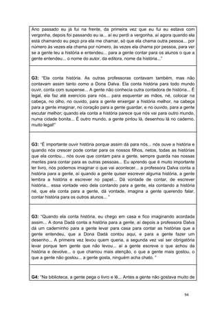 94
Ano passado eu já fui na frente, da primeira vez que eu fui eu estava com
vergonha, depois foi passando eu ia... aí eu perdi a vergonha, aí agora quando ela
está chamando eu peço pra ela me chamar, só que ela chama outra pessoa... por
número às vezes ela chama por número, às vezes ela chama por pessoa, para ver
se a gente leu a história e entendeu... para a gente contar para os alunos o que a
gente entendeu... o nome do autor, da editora, nome da história...”
G3: “Ela conta história. As outras professoras contavam também, mas não
contavam assim tanto como a Dona Dalva. Ela conta história para todo mundo
ouvir, conta com suspense... A gente não conhecia outra contadora de história... É
legal, ela faz até exercício para nós... para esquentar as mãos, né, colocar na
cabeça, no olho, no ouvido, para a gente enxergar a história melhor, na cabeça
para a gente imaginar, no coração para a gente guardar, e no ouvido, para a gente
escutar melhor; quando ela conta a história parece que nós vai para outro mundo,
numa cidade bonita... É outro mundo, a gente pintou lá, desenhou lá no caderno,
muito legal!”
G3: “É importante ouvir história porque assim dá para nós... nós ouve a história e
quando nós crescer pode contar para os nossos filhos, netos, todas as histórias
que ela contou... nós ouve que contam para a gente, sempre guarda nas nossas
mentes para contar para as outras pessoas... Eu aprendo que é muito importante
ler livro, nós podemos imaginar o que vai acontecer... a professora Dalva conta a
história para a gente, aí quando a gente quiser escrever alguma história, a gente
lembra a história e escrever no papel... Dá vontade de contar, de escrever
história... essa vontade veio dela contando para a gente, ela contando a história
né, que ela conta para a gente, dá vontade, imagina a gente querendo falar,
contar história para os outros alunos... ”
G3: “Quando ela conta história, eu chego em casa e fico imaginando acordada
assim... A dona Dadá conta a história para a gente, aí depois a professora Dalva
dá um caderninho para a gente levar para casa para contar as histórias que a
gente entendeu, que a Dona Dadá contou aqui, e para a gente fazer um
desenho... A primeira vez levou quem queria, a segunda vez vai ser obrigatória
levar porque tem gente que não levou... aí a gente escreve o que achou da
história e devolve... o que chamou mais atenção, o que a gente mais gostou, o
que a gente não gostou... a gente gosta, ninguém acha chato. ”
G4: “Na biblioteca, a gente pega o livro e lê... Antes a gente não gostava muito de
 