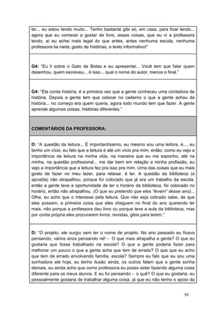95
ler... eu estou lendo muito... Tenho bastante gibi só, em casa, para ficar lendo...
agora que eu comecei a gostar de livro, essas coisas, que eu vi a professora
lendo, aí eu achei mais legal do que antes, antes nenhuma escola, nenhuma
professora lia nada; gosto de histórias, e texto informativo!”
G4: “Eu li sobre o Gato de Botas e eu apresentei... Você tem que falar quem
desenhou, quem escreveu... é isso... qual o nome do autor, menos o final.”
G4: “Ela conta história, é a primeira vez que a gente conheceu uma contadora de
história. Depois a gente tem que colocar no caderno o que a gente achou da
história... no começo era quem queria, agora todo mundo tem que fazer. A gente
aprende algumas coisas, histórias diferentes.”
COMENTÁRIOS DA PROFESSORA:
D: “A questão da leitura... É importantíssimo, eu mesmo sou uma leitora, é..., eu
tenho um vício, eu falo que a leitura é até um vício pra mim, então, como eu vejo a
importância da leitura na minha vida, na maneira que eu me exponho, até na
minha, na questão profissional... me dar bem em relação a minha profissão, eu
vejo a importância que a leitura fez pra isso pra mim. Uma das coisas que eu mais
gosto de fazer no meu lazer, para relaxar, é ler. A questão da biblioteca (a
apostila) não atrapalhou, porque foi colocado que já era um trabalho da escola,
então a gente teve a oportunidade de ter o horário da biblioteca, foi colocado no
horário, então não atrapalhou. (O que eu pretendo que eles “levem” desse ano)...
Olha, eu acho que o interesse pela leitura. Que não seja cobrado sabe, de que
eles possam, a primeira coisa que eles cheguem no final do ano querendo ler
mais, não porque a professora deu livro ou porque teve a aula da biblioteca, mas
por conta própria eles procurarem livros, revistas, gibis para lerem.”
D: “O projeto, ele surgiu sem ter o nome de projeto. No ano passado eu ficava
pensando, vários anos pensando né! - O que mais atrapalha a gente? O que eu
gostaria que fosse trabalhado na escola? O que a gente poderia fazer para
melhorar um pouco o que a gente acha que tem de errado? O que que eu acho
que tem de errado envolvendo família, escola? Sempre eu falo que eu sou uma
sonhadora até hoje, eu tenho ilusão ainda, os outros falam que a gente sonha
demais, eu ainda acho que como professora eu posso estar fazendo alguma coisa
diferente para os meus alunos. E eu fui pensando - o quê? O que eu gostaria, eu
pessoalmente gostaria de trabalhar alguma coisa, já que eu não tenho o apoio da
 