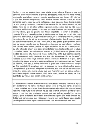 96
família, o que eu poderia fazer para ajudar esses alunos. Porque o que eu
percebia é que faltava mesmo a questão do respeito pelas pessoas mais velhas,
em relação aos valores mesmo, respeitar as coisas que eles tinham né!, valorizar
o que eles tinham conquistado, tanto material quanto pessoal. Então eu fiquei
pensando assim, o que eu como professora, o que eu posso fazer dentro da sala
de aula para ajudar nessa questão? E eu sempre fui de contar histórias né, de
gostar muito de ler pra eles. Então eu pensei assim, porque que eu não posso
aproveitar as histórias que eu conto, para eu trabalhar esses valores que eu acho
tão importante, que eu gostaria que fosse resgatado - o amor, a amizade, o
respeito? E o ano passado eu tive a oportunidade de fazer um curso, com uma
contadora de histórias, e eu já contava histórias, eu já tinha feito uma vez, mas foi
bem rápido, foi um dia só, e o ano passado nós tivemos três dias. E quando eu via
ela contando as histórias, eu falei - Meu Deus, é isso que eu quero pra mim, é isso
que eu quero, eu acho que eu descobri.... é isso que eu quero fazer, vou fazer
isso para os meus alunos, porque eu fiquei encantada de ver ela fazendo aquilo,
eu falei “eles vão amar”, e eu estou amando fazer isso. E ela conta com os véus,
com toda a roupa... Naquela mesma semana eu já desci no centro, já comprei os
tecidos, os panos, e fui fazendo a roupa, eu falei “eu tenho que fazer isso agora,
não posso pensar muito, senão eu vou ficar com vergonha e não vai dar certo”.
Passado quinze dias eu já comecei, então a intenção também é o que... sem
aquela coisa assim, ah eu vou contar uma história agora vamos conversar, “moral
da história”, sem isso, a minha intenção é o que? Eles vivenciando isso, porque
vai ficar guardado lá, uma hora isso vai aparecer, ou numa atitude deles, sabe é
uma pretensão que eu não vou poder avaliar esse ano. Isso daí vai ser daqui dois
anos, três anos, sabe numa atitude que eles forem ter com um colega deles e
lembrarem daquilo, dessa história, disso tocar neles, porque se tocou, vai ficar
guardado. Eu viajo, e eles entram junto comigo.”
D: “Eles vêm na biblioteca semanalmente, eles pegam o livro da biblioteca, agora
eles também vão na frente, na classe, contar sobre o livro, não contar a história
como a história é, eu procuro fazer de maneira que eles sintam tá...porque senão
fica uma coisa muito chata também né, de eles estarem contando o livro que eles
leram, o que que eles gostaram, porque que eles indicam aquele livro para o
colega, que é a maneira de eu estar avaliando até a parte oral deles também né.
Então você percebe que eles relacionam, mesmo sem eu ter falado sobre aquilo,
parado pra falar sobre aquilo, eles relacionam com as atitudes que eles têm.”
 