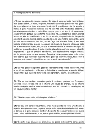 98
aí vou lá procurar no dicionário.”
I: “O que eu não gosto, mesmo, que eu não gosto é escrever texto. Nem tanto né,
mas poesia assim... é frase, eu gosto, mas texto daqueles grandão eu não gosto.
Às vezes ela manda fazer uma reescrita né, ela lê uma história, tira da apostila e
manda a gente reescrever do nosso jeito né e eu não tenho muita ideia sabe! Ah...
eu acho que eu não tenho muita ideia porque quando eu vou lá né, eu escrevo
pouco também porque eu não tenho muita ideia né... A reescrita é assim, ela faz
assim, ela, ela lê uma história ou ela tira da apostila, aí quando ela tira da apostila
a gente lê a gente mesmo, agora quando ela conta uma história é diferente... Uma
vez ela estava contando um livro, era O Cego que não era Bobo, é, era essa
história, aí ela mandou a gente reescrever, ela leu aí ela deu uma folha para cada
um e reescrever do nosso jeito, só que a mesma história, e a mesma situação do
problema, e quando o texto é muito grande, ela coloca assim na lousa – situação
do problema - que é o principal da história... Isso acontece uma vez por semana,
ela faz sempre uma vez por semana. Quando é para escrever sobre outra coisa,
falar sobre o que eu quiser, eu gosto mais, gosto de escrever poesia, falar sobre a
natureza; ano passado nós até fez um concurso né na minha sala!”
G1: “Eu não gostei da apostila, gosto de ficar escrevendo coisas no caderno, mas
aí ela só faz o cabeçalho, coloca os enfeites lá e já manda para a apostila. O bom
da apostila é que eu gosto de ler texto para aprender... assim... e não história.”
G1: “Ela faz isso também: quando a gente lê um texto, qualquer um, Português,
Ciências, essas coisas, ela vai e chama um pouco de criança, ou ela chama
menino e depois menina, mas a maioria das vez ela chama todo mundo para ler
um pouquinho lá na frente.”
G1: “Ela não passa muito trabalho para nós fazer.”
G1: “Eu sou ruim para escrever texto, ainda mais quando ela conta uma história e
a gente tem que reescrever; a gente presta muita atenção quando ela está lendo,
aí demora e a gente esquece também. Eu gosto de escrever texto que eu quero
sabe!... uma história que eu já sei, que a gente inventa, sobre qualquer assunto.”
G2: “Eu acho legal atividade de gramática, ela passa tudo certinho para a gente
 