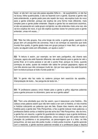 99
fazer, aí ela tem vez que ela passa aquelas folha é.... de quadradinho, aí ela faz
na lousa, folha quadriculada, e ela vai fazendo com a gente. Quando a gente não
está entendendo, a gente pede para ela repetir de novo, ela explica tudo de novo
para a gente entender, porque ela explica de uma forma mais diferente, mais
simples para a gente poder entender. Depois a gente faz os exercícios sozinhos,
aí ela vai passando em cada grupo corrigindo; se não entendeu mais uma vez, ela
vai lá e explica de novo, é que ela explica quantas vezes for preciso para a gente
entender, umas mil vezes....”
G2: “Nós faz três grupos, fica uma longe da outra, a gente gosta; quando é de
grupo tem um pouquinho de conversa, mas é só começar os exercício que todo
mundo fica quieto. A gente gosta mais em grupo porque é mais fácil, um ajuda o
outro, se alguém está com dificuldade, um ajuda o outro.”
G2: “A leitura é assim, por exemplo, se tem seis parágrafos, ela chama seis
crianças, agora ela está fazendo diferente, ela está falando para a gente ler até o
ponto final, aí é outra pessoa e vai até o ponto final, porque no início, quando
começou as aulas, quase da metade não sabia ler porque gaguejava, agora só
uns três alunos que não consegue muito ler, daí por isso agora nós está forçando
bem na leitura porque aí todo mundo pode ler.”
G3: “A gente não faz nada no caderno porque tem exercício da apostila...
Interpretação de texto... faz pergunta de texto né...”
G3: “A professora passou cinco frases para a gente e grifou algumas palavras
para a gente procurar no dicionário, para ver se a gente sabia!”
G3: “Tem uma atividade que nós faz assim, que é reescrever uma história... Ela
coloca umas palavra assim que não tem nada a ver com a história, aí nós inventa
a história colocando as palavras que ela fala. Esses dias mesmo ela deu uma
história para a gente dos Três Porquinhos, e fez a gente colocar mais palavras; a
professora Dalva contou a história que ela acha dos Três Porquinhos, não do livro,
a gente fez um resumo, a gente foi guardando na cabeça o que a gente lembrava,
e foi escrevendo colocando mais palavras, única coisa é que não podia mudar a
situação do problema e os porquinhos, os personagens que é o lobo, os três
porquinhos, só isso que não podia mudar, o resto podia inventar. A gente aprende
com a reescrita, a gente escreve palavras erradas aí a professora pega e depois
 