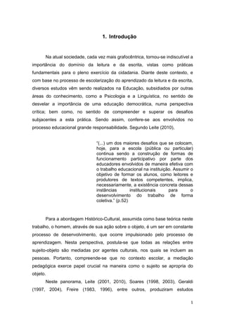 1
1. Introdução
Na atual sociedade, cada vez mais grafocêntrica, tornou-se indiscutível a
importância do domínio da leitura e da escrita, vistas como práticas
fundamentais para o pleno exercício da cidadania. Diante deste contexto, e
com base no processo de escolarização do aprendizado da leitura e da escrita,
diversos estudos vêm sendo realizados na Educação, subsidiados por outras
áreas do conhecimento, como a Psicologia e a Linguística, no sentido de
desvelar a importância de uma educação democrática, numa perspectiva
crítica; bem como, no sentido de compreender e superar os desafios
subjacentes a esta prática. Sendo assim, confere-se aos envolvidos no
processo educacional grande responsabilidade. Segundo Leite (2010),
“(...) um dos maiores desafios que se colocam,
hoje, para a escola (pública ou particular)
continua sendo a construção de formas de
funcionamento participativo por parte dos
educadores envolvidos de maneira efetiva com
o trabalho educacional na instituição. Assumir o
objetivo de formar os alunos, como leitores e
produtores de textos competentes, implica,
necessariamente, a existência concreta dessas
instâncias institucionais para o
desenvolvimento do trabalho de forma
coletiva.” (p.52)
Para a abordagem Histórico-Cultural, assumida como base teórica neste
trabalho, o homem, através de sua ação sobre o objeto, é um ser em constante
processo de desenvolvimento, que ocorre impulsionado pelo processo de
aprendizagem. Nesta perspectiva, postula-se que todas as relações entre
sujeito-objeto são mediadas por agentes culturais, nos quais se incluem as
pessoas. Portanto, compreende-se que no contexto escolar, a mediação
pedagógica exerce papel crucial na maneira como o sujeito se apropria do
objeto.
Neste panorama, Leite (2001, 2010), Soares (1998, 2003), Geraldi
(1997, 2004), Freire (1983, 1996), entre outros, produziram estudos
 