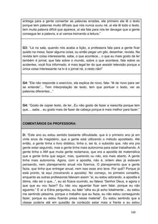 100
entrega para a gente consertar as palavras erradas, ela primeiro ela lê o texto
porque tem palavras muito difíceis que nós nunca ouviu né, aí ela lê todo o texto,
tem muita palavra difícil que aparece, aí ela fala para nós ler devagar que a gente
consegue ler a palavra, e aí vamos treinando a leitura.”
G3: “Lá na sala, quando nós acaba a lição, a professora fala para a gente ficar
quieto na mesa, fazer alguma coisa, ou então pegar um gibi, desenhar, revista. Na
revista tem coisa interessante, sabe, o que acontece... o que eu mais gosto de ler
também é jornal, que fala sobre o mundo, sobre o que acontece, fala sobre os
acidentes, você fica informado, é mais legal ler do que assistir televisão porque a
única coisa interessante na tv é o jornal né, o resto não!”
G4: “Ela não responde o exercício, ela explica de novo, fala- “lê de novo para ver
se entende”... Tem interpretação de texto, tem que pontuar o texto, ver as
palavras diferentes...”
G4: “Gosto de copiar texto, de ler...Eu não gosto de fazer a reescrita porque tem
que.... sabe... eu gosto mais de fazer de cabeça porque é mais melhor para fazer.”
COMENTÁRIOS DA PROFESSORA:
D: “Este ano eu estou sentido bastante dificuldade, que é o primeiro ano já em
vinte anos de magistério, que a gente está utilizando o método apostilado. Até
então, a gente tinha o livro didático, tinha o, sei lá, o subsídio que, não era pra
gente estar seguindo, mas a gente tinha mais autonomia para estar trabalhando. A
gente tinha o AM que muita gente reclamava, que era a apostila de matemática
que a gente tinha que seguir, mas, querendo ou não, era mais aberto. A gente
tinha mais autonomia. Agora, com a apostila, não é, ontem eles já estavam
pensando, nem planejamento anual nós fizemos. O planejamento que a gente
fazia, que tinha que entregar anual, nem isso esse ano teve. Por quê? Porque já
está pronto, tá aqui (mostrando a apostila). No começo, no primeiro conselho,
enquanto as outras professoras falavam assim “ai, eu estou adorando, a apostila é
ótima, não sei o que...”, eu só ficava ouvindo, eu falava “Senhor Deus, e agora o
que que eu vou fazer? Eu não vou aguentar ficar sem falar, porque eu não
aguento.” E aí a Edna perguntou, eu falei “olha eu já acho totalmente... eu estou
me sentindo péssima, porque o trabalho que eu fazia, eu não estou conseguindo
fazer, porque eu estou ficando presa nesse material”. Eu estou sentindo que a
classe poderia até em questão de conteúdo estar mais a frente e eu estou
 