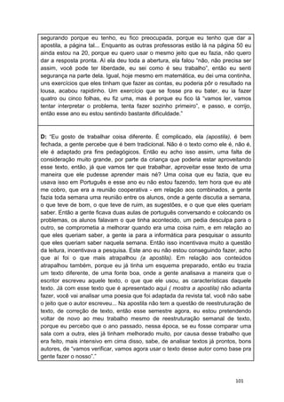 101
segurando porque eu tenho, eu fico preocupada, porque eu tenho que dar a
apostila, a página tal... Enquanto as outras professoras estão lá na página 50 eu
ainda estou na 20, porque eu quero usar o mesmo jeito que eu fazia, não quero
dar a resposta pronta. Aí ela deu toda a abertura, ela falou “não, não precisa ser
assim, você pode ter liberdade, eu sei como é seu trabalho”, então eu senti
segurança na parte dela. Igual, hoje mesmo em matemática, eu dei uma continha,
uns exercícios que eles tinham que fazer as contas, eu poderia pôr o resultado na
lousa, acabou rapidinho. Um exercício que se fosse pra eu bater, eu ia fazer
quatro ou cinco folhas, eu fiz uma, mas é porque eu fico lá “vamos ler, vamos
tentar interpretar o problema, tenta fazer sozinho primeiro”, e passo, e corrijo,
então esse ano eu estou sentindo bastante dificuldade.”
D: “Eu gosto de trabalhar coisa diferente. É complicado, ela (apostila), é bem
fechada, a gente percebe que é bem tradicional. Não é o texto como ele é, não é,
ele é adaptado pra fins pedagógicos. Então eu acho isso assim, uma falta de
consideração muito grande, por parte da criança que poderia estar aproveitando
esse texto, então, já que vamos ter que trabalhar, aproveitar esse texto de uma
maneira que ele pudesse aprender mais né? Uma coisa que eu fazia, que eu
usava isso em Português e esse ano eu não estou fazendo, tem hora que eu até
me cobro, que era a reunião cooperativa - em relação aos combinados, a gente
fazia toda semana uma reunião entre os alunos, onde a gente discutia a semana,
o que teve de bom, o que teve de ruim, as sugestões, e o que que eles queriam
saber. Então a gente ficava duas aulas de português conversando e colocando os
problemas, os alunos falavam o que tinha acontecido, um pedia desculpa para o
outro, se comprometia a melhorar quando era uma coisa ruim, e em relação ao
que eles queriam saber, a gente ia para a informática para pesquisar o assunto
que eles queriam saber naquela semana. Então isso incentivava muito a questão
da leitura, incentivava a pesquisa. Este ano eu não estou conseguindo fazer, acho
que aí foi o que mais atrapalhou (a apostila). Em relação aos conteúdos
atrapalhou também, porque eu já tinha um esquema preparado, então eu trazia
um texto diferente, de uma fonte boa, onde a gente analisava a maneira que o
escritor escreveu aquele texto, o que que ele usou, as características daquele
texto. Já com esse texto que é apresentado aqui ( mostra a apostila) não adianta
fazer, você vai analisar uma poesia que foi adaptada da revista tal, você não sabe
o jeito que o autor escreveu... Na apostila não tem a questão de reestruturação de
texto, de correção de texto, então esse semestre agora, eu estou pretendendo
voltar de novo ao meu trabalho mesmo de reestruturação semanal de texto,
porque eu percebo que o ano passado, nessa época, se eu fosse comparar uma
sala com a outra, eles já tinham melhorado muito, por causa desse trabalho que
era feito, mais intensivo em cima disso, sabe, de analisar textos já prontos, bons
autores, de “vamos verificar, vamos agora usar o texto desse autor como base pra
gente fazer o nosso”.”
 