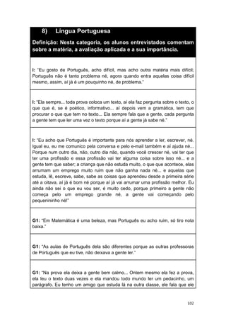102
8) Língua Portuguesa
Definição: Nesta categoria, os alunos entrevistados comentam
sobre a matéria, a avaliação aplicada e a sua importância.
I: “Eu gosto de Português, acho difícil, mas acho outra matéria mais difícil;
Português não é tanto problema né, agora quando entra aquelas coisa difícil
mesmo, assim, aí já é um pouquinho né, de problema.”
I: “Ela sempre... toda prova coloca um texto, aí ela faz pergunta sobre o texto, o
que que é, se é poético, informativo... aí depois vem a gramática, tem que
procurar o que que tem no texto... Ela sempre fala que a gente, cada pergunta
a gente tem que ler uma vez o texto porque aí a gente já sabe né.”
I: “Eu acho que Português é importante para nós aprender a ler, escrever, né.
Igual eu, eu me comunico pela conversa e pelo e-mail também e aí ajuda né...
Porque num outro dia, não, outro dia não, quando você crescer né, vai ter que
ter uma profissão e essa profissão vai ter alguma coisa sobre isso né... e a
gente tem que saber; a criança que não estuda muito, o que que acontece, elas
arrumam um emprego muito ruim que não ganha nada né... e aquelas que
estuda, lê, escreve, sabe, sabe as coisas que aprendeu desde a primeira série
até a oitava, aí já é bom né porque aí já vai arrumar uma profissão melhor. Eu
ainda não sei o que eu vou ser, é muito cedo, porque primeiro a gente não
começa pelo um emprego grande né, a gente vai começando pelo
pequenininho né!”
G1: “Em Matemática é uma beleza, mas Português eu acho ruim, só tiro nota
baixa.”
G1: “As aulas de Português dela são diferentes porque as outras professoras
de Português que eu tive, não deixava a gente ler.”
G1: “Na prova ela deixa a gente bem calmo... Ontem mesmo ela fez a prova,
ela leu o texto duas vezes e ela mandou todo mundo ler um pedacinho, um
parágrafo. Eu tenho um amigo que estuda lá na outra classe, ele fala que ele
 