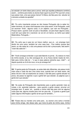 103
vai estudar um tanto disso para a prova, será que aquelas professora combina
assim... combina para todos os alunos fazer igual na prova? Por que tem umas
que passa mais, uma que passa menos? A Dalva, ela fala para nós estudar só
a terceira unidade da apostila!”
G1: “Eu acho importante porque se não tivesse Português não ia saber ler,
saber escrever, às vezes você esquece uma coisa assim, é de Português, você
vai escrever “lindo”, alguma coisa, é um adjetivo, que vem de Português...
Porque assim, quando você vai para a faculdade, vai para fazer alguma coisa,
você tem que saber ler e escrever; se vai em um banco, eu tenho que saber
Matemática, Português...”
G1: “Eu acho que é para ter um futuro melhor, que aí... um emprego bom
dentro de uma usina, também ter uma casa boa... Fica melhor porque tipo
assim, eu não saber ler, e daí uma pessoa vai lá criar o preconceito, fala assim-
“você não sabe ler”.”
G1: “Você consegue entender o que está falando no jornal... Eu estava no meio
da minha escola, aí eu não conseguia ler, aí eu ficava dando risada de mim,
falei para minha mãe ler – “o que é essa palavra estranha aqui, mãe?” – aí
depois quando eu fui lá de novo, aí eu já consegui ler!”
G2: “A gente gosta de Português, as aulas dela são diferentes, ela passa muito
mais coisa e cada dia tem uma coisa nova, quando tem um texto assim, ela
deixa nós ler e ela vai explicando as coisas; e ela fala para a gente estudar na
prova, ela passa na agenda o que a gente tem que estudar, as páginas que a
gente tem que estudar.”
G2: “As aulas de Português são importantes para a gente aprender mais as
coisas, a ler, aprender palavras... para quando a gente crescer, arrumar um
emprego bom. E assim, ah... quando a minha mãe fala para mim ler alguma
coisa para ela, alguma receita para mim ler para ela... E quando a gente quer
saber alguma informação a gente vai ter que ler também... ”
G2: “Esses dias eu mandei uma carta para... eu escrevi uma carta e mandei
para minha amiga, não dessa sala, que mora lá perto da minha casa, minha
 