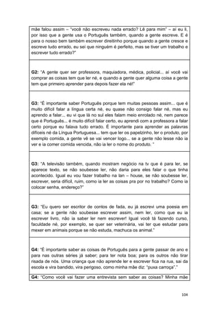104
mãe falou assim – “você não escreveu nada errado? Lê para mim” – aí eu li,
por isso que a gente usa o Português também, quando a gente escreve. E é
para o nosso bem também escrever direitinho porque quando a gente cresce e
escreve tudo errado, eu sei que ninguém é perfeito, mas se tiver um trabalho e
escrever tudo errado?”
G2: “A gente quer ser professora, maquiadora, médica, policial... aí você vai
comprar as coisas tem que ler né, e quando a gente quer alguma coisa a gente
tem que primeiro aprender para depois fazer ela né!”
G3: “É importante saber Português porque tem muitas pessoas assim... que é
muito difícil falar a língua certa né, eu quase não consigo falar né, mas eu
aprendo a falar... eu vi que lá no sul eles falam meio enrolado né, nem parece
que é Português... é muito difícil falar certo, eu aprendi com a professora a falar
certo porque eu falava tudo errado. É importante para aprender as palavras
difíceis né da Língua Portuguesa... tem que ler os papelzinho, ler o produto, por
exemplo comida, a gente vê se vai vencer logo... se a gente não lesse não ia
ver e ia comer comida vencida, não ia ler o nome do produto. ”
G3: “A televisão também, quando mostram negócio na tv que é para ler, se
aparece texto, se não soubesse ler, não daria para eles falar o que tinha
acontecido. Igual eu vou fazer trabalho na lan – house, se não soubesse ler,
escrever, seria difícil, ruim, como ia ler as coisas pra por no trabalho? Como ia
colocar senha, endereço?”
G3: “Eu quero ser escritor de contos de fada, eu já escrevi uma poesia em
casa; se a gente não soubesse escrever assim, nem ler, como que eu ia
escrever livro, não ia saber ler nem escrever! Igual você tá fazendo curso,
faculdade né, por exemplo, se quer ser veterinária, vai ter que estudar para
mexer em animais porque se não estuda, machuca os animal.”
G4: “É importante saber as coisas de Português para a gente passar de ano e
para nas outras séries já saber; para ter nota boa; para os outros não tirar
risada de nós. Uma criança que não aprende ler e escrever fica na rua, sai da
escola e vira bandido, vira perigoso, como minha mãe diz: “puxa carroça”.”
G4: “Como você vai fazer uma entrevista sem saber as coisas? Minha mãe
 