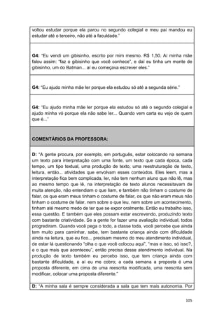 105
voltou estudar porque ela parou no segundo colegial e meu pai mandou eu
estudar até o terceiro, não até a faculdade.”
G4: “Eu vendi um gibisinho, escrito por mim mesmo. R$ 1,50. Aí minha mãe
falou assim: “faz o gibisinho que você conhece”, e daí eu tinha um monte de
gibisinho, um do Batman... aí eu começava escrever eles.”
G4: “Eu ajudo minha mãe ler porque ela estudou só até a segunda série.”
G4: “Eu ajudo minha mãe ler porque ela estudou só até o segundo colegial e
ajudo minha vó porque ela não sabe ler... Quando vem carta eu vejo de quem
que é...”
COMENTÁRIOS DA PROFESSORA:
D: “A gente procura, por exemplo, em português, estar colocando na semana
um texto para interpretação com uma fonte, um texto que cada época, cada
tempo, um tipo textual, uma produção de texto, uma reestruturação de texto,
leitura, então... atividades que envolvam esses conteúdos. Eles leem, mas a
interpretação fica bem complicada, ler, não tem nenhum aluno que não lê, mas
ao mesmo tempo que lê, na interpretação de texto alunos necessitavam de
muita atenção, não entendiam o que liam, e também não tinham o costume de
falar, os que eram meus tinham o costume de falar, os que não eram meus não
tinham o costume de falar, nem sobre o que leu, nem sobre um acontecimento,
tinham até mesmo medo de ter que se expor oralmente. Então eu trabalho isso,
essa questão. E também que eles possam estar escrevendo, produzindo texto
com bastante criatividade. Se a gente for fazer uma avaliação individual, todos
progrediram. Quando você pega o todo, a classe toda, você percebe que ainda
tem muito para caminhar, sabe, tem bastante criança ainda com dificuldade
ainda na leitura, que eu fico... precisam mesmo do meu atendimento individual,
de estar lá questionando “olha o que você colocou aqui”, “mas e isso, só isso?,
e o que mais que aconteceu”, então precisa desse atendimento individual. Na
produção de texto também eu percebo isso, que tem criança ainda com
bastante dificuldade, e aí eu me cobro; a cada semana a proposta é uma
proposta diferente, em cima de uma reescrita modificada, uma reescrita sem
modificar, colocar uma proposta diferente.”
D: “A minha sala é sempre considerada a sala que tem mais autonomia. Por
 