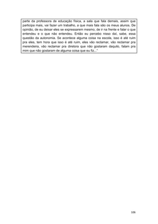 106
parte da professora de educação física, a sala que fala demais, assim que
participa mais, vai fazer um trabalho, a que mais fala são os meus alunos. De
opinião, de eu deixar eles se expressarem mesmo, de ir na frente e falar o que
entendeu e o que não entendeu. Então eu percebo nisso daí, sabe, essa
questão da autonomia. Se acontece alguma coisa na escola, isso é até ruim
pra eles, tem hora que isso é até ruim, eles vão reclamar, vão reclamar pra
merendeira, vão reclamar pra diretora que não gostaram daquilo, falam pra
mim que não gostaram de alguma coisa que eu fiz...”
 