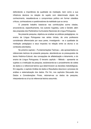 2
defendendo a importância da qualidade da mediação, bem como a sua
influência decisiva na relação do sujeito com determinado objeto de
conhecimento, ressaltando-se o compromisso político em formar cidadãos
críticos, conhecedores e questionadores da realidade que os cerca.
O presente trabalho baseia-se nas contribuições acima citadas,
ancorando-se, especificamente, nos autores Vygotsky, Leite e Geraldi, além
das propostas dos Parâmetros Curriculares Nacionais de Língua Portuguesa.
Na presente pesquisa, objetivou-se analisar as práticas pedagógicas, no
ensino de Língua Portuguesa nas séries iniciais, de uma professora
considerada diferenciada por seus pares, investigando - se a qualidade da
mediação pedagógica e seus impactos na relação entre os alunos e os
conteúdos abordados.
No próximo capítulo – Fundamentações Teóricas -, são apresentados os
referenciais teóricos da presente pesquisa, abordando-se os pressupostos da
teoria Histórico-Cultural, das concepções de alfabetização e letramento, e do
ensino de Língua Portuguesa. O terceiro capítulo – Método - apresenta os
sujeitos e a instituição da pesquisa, esclarecendo-se o procedimento de coleta
de dados e o referencial teórico que determinaram as decisões metodológicas.
Em seguida, o capítulo Análise de dados e Resultados descreve o processo de
análise e sistematização dos dados. Por fim, nos capítulos Discussão dos
Dados e Considerações Finais, retomam-se os dados da pesquisa,
interpretando-os à luz do referencial teórico assumido.
 