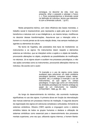 5
consegue, no decorrer da vida, viver seu
presente, olhar o passado e planejar o futuro
(...). Para compreendermos a dimensão social
na definição do indivíduo, temos que relacioná-
lo com a dimensão cultural...” (p.61)
Nesta perspectiva teórica, com clara influência das bases marxistas, o
trabalho social é imprescindível, pois representa a ação pela qual o homem
transforma a natureza com a sua inteligência e, ao mesmo tempo, modifica-se
no decorrer dessas transformações. Assume-se que a interação entre o
homem e o mundo jamais se dá numa relação direta, mas sempre mediada por
agentes ou elementos da cultura.
Na teoria de Vygotsky, são postulados dois tipos de mediadores: os
instrumentos e os signos. Os instrumentos dizem respeito a elementos
externos ao indivíduo, que se interpõem entre o sujeito e o objeto de trabalho,
provocando alterações no objeto, ampliando as possibilidades de modificação
na natureza. Já os signos atuam e auxiliam nos processos psicológicos, e não
nas ações concretas como os instrumentos, provocando alterações internas no
indivíduo. De acordo com o autor:
“A invenção e o uso de signos como meios
auxiliares para solucionar um dado problema
psicológico (lembrar, comparar coisas, relatar,
escolher, etc.) é análoga à invenção e uso de
instrumentos, só que agora no campo
psicológico. O signo age como um instrumento
da atividade psicológica de maneira análoga ao
papel de um instrumento no trabalho.”
(VYGOTSKY, 1998, pp. 59 – 60)
Ao longo do desenvolvimento do indivíduo, vão ocorrendo mudanças
significativas no uso dos signos. A primeira dá-se em função da internalização
das marcas externas em processos internos de mediação. A segunda decorre
da organização dos signos em estruturas complexas e articuladas, formando os
sistemas simbólicos. Oliveira (1997) aponta a Linguagem como o sistema
simbólico básico de todos os grupos humanos e destaca a utilização de
sistemas simbólicos como essencial para o desenvolvimento dos processos
mentais superiores, uma vez que, utilizando signos internos, o homem liberta-
 