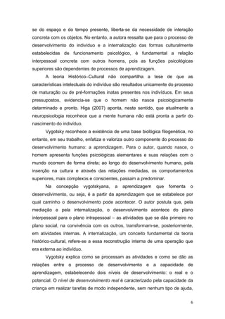 6
se do espaço e do tempo presente, liberta-se da necessidade de interação
concreta com os objetos. No entanto, a autora ressalta que para o processo de
desenvolvimento do indivíduo e a internalização das formas culturalmente
estabelecidas de funcionamento psicológico, é fundamental a relação
interpessoal concreta com outros homens, pois as funções psicológicas
superiores são dependentes de processos de aprendizagem.
A teoria Histórico–Cultural não compartilha a tese de que as
características intelectuais do indivíduo são resultados unicamente do processo
de maturação ou de pré-formações inatas presentes nos indivíduos. Em seus
pressupostos, evidencia-se que o homem não nasce psicologicamente
determinado e pronto. Higa (2007) aponta, neste sentido, que atualmente a
neuropsicologia reconhece que a mente humana não está pronta a partir do
nascimento do indivíduo.
Vygotsky reconhece a existência de uma base biológica filogenética, no
entanto, em seu trabalho, enfatiza e valoriza outro componente do processo do
desenvolvimento humano: a aprendizagem. Para o autor, quando nasce, o
homem apresenta funções psicológicas elementares e suas relações com o
mundo ocorrem de forma direta; ao longo do desenvolvimento humano, pela
inserção na cultura e através das relações mediadas, os comportamentos
superiores, mais complexos e conscientes, passam a predominar.
Na concepção vygotskyana, a aprendizagem que fomenta o
desenvolvimento, ou seja, é a partir da aprendizagem que se estabelece por
qual caminho o desenvolvimento pode acontecer. O autor postula que, pela
mediação e pela internalização, o desenvolvimento acontece do plano
interpessoal para o plano intrapessoal – as atividades que se dão primeiro no
plano social, na convivência com os outros, transformam-se, posteriormente,
em atividades internas. A internalização, um conceito fundamental da teoria
histórico-cultural, refere-se a essa reconstrução interna de uma operação que
era externa ao indivíduo.
Vygotsky explica como se processam as atividades e como se dão as
relações entre o processo de desenvolvimento e a capacidade de
aprendizagem, estabelecendo dois níveis de desenvolvimento: o real e o
potencial. O nível de desenvolvimento real é caracterizado pela capacidade da
criança em realizar tarefas de modo independente, sem nenhum tipo de ajuda,
 