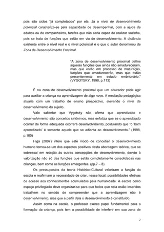 7
pois são ciclos “já completados” por ela. Já o nível de desenvolvimento
potencial caracteriza-se pela capacidade de desempenhar, com a ajuda de
adultos ou de companheiros, tarefas que não seria capaz de realizar sozinha,
pois se trata de funções que estão em via de desenvolvimento. A distância
existente entre o nível real e o nível potencial é o que o autor denominou de
Zona de Desenvolvimento Proximal.
“A zona de desenvolvimento proximal define
aquelas funções que ainda não amadureceram,
mas que estão em processo de maturação,
funções que amadurecerão, mas que estão
presentemente em estado embrionário.”
(VYGOTSKY, 1998, p.113)
É na zona de desenvolvimento proximal que um educador pode agir
para auxiliar a criança na aprendizagem de algo novo. A mediação pedagógica
atuaria com um trabalho de ensino prospectivo, elevando o nível de
desenvolvimento do sujeito.
Vale salientar que Vygotsky não afirma que aprendizado e
desenvolvimento são conceitos sinônimos, mas enfatiza que se o aprendizado
ocorrer de forma adequada ocorrerá desenvolvimento, postulando que “o ‘bom
aprendizado’ é somente aquele que se adianta ao desenvolvimento.” (1998,
p.100)
Higa (2007) infere que este modo de conceber o desenvolvimento
humano tornou-se um dos aspectos positivos desta abordagem teórica, que se
sobressai em relação às outras concepções de desenvolvimento, devido à
valorização não só das funções que estão completamente consolidadas nas
crianças, bem como as funções emergentes. (pp.7 – 8)
Os pressupostos da teoria Histórico-Cultural valorizam a função da
escola e reafirmam a necessidade de criar, nesse local, possibilidades efetivas
de acesso aos conhecimentos acumulados pela humanidade. A escola como
espaço privilegiado deve organizar-se para que todos que nela estão inseridos
trabalhem no sentido de compreender que a aprendizagem não é
desenvolvimento, mas que a partir dela o desenvolvimento é constituído.
Assim como na escola, o professor exerce papel fundamental para a
formação da criança, pois tem a possibilidade de interferir em sua zona de
 