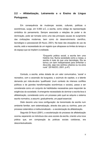 9
2.2 – Alfabetização, Letramento e o Ensino de Língua
Portuguesa.
Em consequência de mudanças sociais, culturais, políticas e
econômicas, surge, em 5.000 a.C, a escrita, como código de representação
simbólica do pensamento. Sempre associada a relações de poder e de
dominação, pode ser tomada como uma das principais causas do surgimento
das civilizações modernas, bem como do desenvolvimento científico,
tecnológico e psicossocial (Di Nucci, 2001). Na base das situações de uso da
escrita, está a necessidade de um registro que ultrapasse os limites do tempo e
do espaço que se impõem à oralidade.
“Enquanto prática social, a escrita tem uma
história rica. Numa sociedade como a nossa, a
escrita é mais do que uma tecnologia. Ela se
tornou um bem indispensável para enfrentar o
dia-a-dia, seja nos centros urbanos ou na zona
rural.” (DI NUCCi, 2001, p.47)
Contudo, a escrita, antes dotada de um valor comunicativo, ‘social’ e
recreativo, com a ascensão da burguesia, o acúmulo de capitais, e a latente
demanda por mão-de-obra ‘qualificada’ (num contexto de intensos conflitos
políticos e de grandes transformações econômicas e sociais), passa a ser
considerada como um conjunto de habilidades necessárias para responder às
exigências da sociedade. A emergente necessidade de dominar a escrita leva à
alfabetização, considerada como um processo pelo qual se adquire o sistema
escrito normativo, a assumir, gradualmente, um papel essencial.
Disto decorre uma nova configuração: da transmissão da escrita num
ambiente familiar, sem sistematização, através dos pais ou vizinhos, para um
processo sistemático e institucionalizado – a escolarização da alfabetização.
Segundo Di Nucci (2001), a escolarização do processo de alfabetização
ocorreu separando os indivíduos dos usos sociais da escrita, criando uma nova
prática que, em comparação às práticas sociais cotidianas, era
descontextualizada.
 