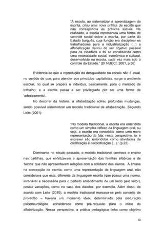 10
“A escola, ao sistematizar a aprendizagem da
escrita, criou uma nova prática de escrita que
não correspondia às práticas sociais. Na
realidade, a escola representou uma forma de
controle social sobre a escrita, por parte do
Estado burguês, cuja função era disciplinar os
trabalhadores para a industrialização (...) a
alfabetização deixou de ser objetivo pessoal
para os cidadãos e foi se constituindo como
uma necessidade social, econômica e cultural,
desenvolvida na escola, cada vez mais sob o
controle do Estado.” (DI NUCCI, 2001, p.50)
Evidencia-se que a reprodução da desigualdade na escola não é atual,
no sentido de que, para atender aos princípios capitalistas, surge o ambiente
escolar, no qual se prepara o indivíduo, basicamente, para o mercado de
trabalho; e a escrita passa a ser privilegiada por ser uma forma de
‘adestramento’.
No decorrer da história, a alfabetização sofreu profundas mudanças,
sendo possível sistematizar um modelo tradicional de alfabetização. Segundo
Leite (2001):
“No modelo tradicional, a escrita era entendida
como um simples reflexo da linguagem oral, ou
seja, a escrita era concebida como uma mera
representação da fala; nesta perspectiva, ler e
escrever são entendidos como atividades de
codificação e decodificação (...).” (p.23)
Dominante no século passado, o modelo tradicional centrava o ensino
nas cartilhas, que enfatizavam a apresentação das famílias silábicas e de
‘textos’ que não apresentavam relações com o cotidiano dos alunos. A ênfase
na concepção de escrita, como uma representação da linguagem oral, não
considerava que esta, diferente da linguagem escrita (que possui uma norma,
invariável e necessária para o perfeito entendimento de um texto pelo leitor),
possui variações, como no caso dos dialetos, por exemplo. Além disso, de
acordo com Leite (2010), o modelo tradicional marcava-se pelo conceito de
prontidão – haveria um momento ideal, determinado pela maturação
psiconeurológica, considerado como pré-requisito para o início da
alfabetização. Nessa perspectiva, a prática pedagógica tinha como objetivo
 