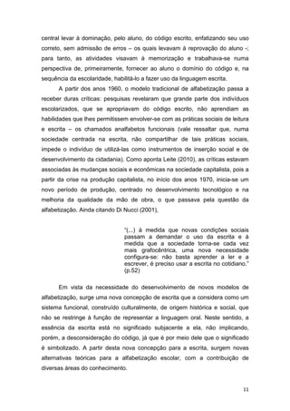 11
central levar à dominação, pelo aluno, do código escrito, enfatizando seu uso
correto, sem admissão de erros – os quais levavam à reprovação do aluno -;
para tanto, as atividades visavam à memorização e trabalhava-se numa
perspectiva de, primeiramente, fornecer ao aluno o domínio do código e, na
sequência da escolaridade, habilitá-lo a fazer uso da linguagem escrita.
A partir dos anos 1960, o modelo tradicional de alfabetização passa a
receber duras críticas: pesquisas revelaram que grande parte dos indivíduos
escolarizados, que se apropriavam do código escrito, não aprendiam as
habilidades que lhes permitissem envolver-se com as práticas sociais de leitura
e escrita – os chamados analfabetos funcionais (vale ressaltar que, numa
sociedade centrada na escrita, não compartilhar de tais práticas sociais,
impede o indivíduo de utilizá-las como instrumentos de inserção social e de
desenvolvimento da cidadania). Como aponta Leite (2010), as críticas estavam
associadas às mudanças sociais e econômicas na sociedade capitalista, pois a
partir da crise na produção capitalista, no início dos anos 1970, inicia-se um
novo período de produção, centrado no desenvolvimento tecnológico e na
melhoria da qualidade da mão de obra, o que passava pela questão da
alfabetização. Ainda citando Di Nucci (2001),
“(...) à medida que novas condições sociais
passam a demandar o uso da escrita e à
medida que a sociedade torna-se cada vez
mais grafocêntrica, uma nova necessidade
configura-se: não basta aprender a ler e a
escrever, é preciso usar a escrita no cotidiano.”
(p.52)
Em vista da necessidade do desenvolvimento de novos modelos de
alfabetização, surge uma nova concepção de escrita que a considera como um
sistema funcional, construído culturalmente, de origem histórica e social, que
não se restringe à função de representar a linguagem oral. Neste sentido, a
essência da escrita está no significado subjacente a ela, não implicando,
porém, a desconsideração do código, já que é por meio dele que o significado
é simbolizado. A partir desta nova concepção para a escrita, surgem novas
alternativas teóricas para a alfabetização escolar, com a contribuição de
diversas áreas do conhecimento.
 