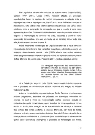 12
Na Linguística, através dos estudos de autores como Cagliari (1989),
Geraldi (1997, 2004), Lopes (1991), Possenti (1996), as principais
contribuições foram no sentido de melhor compreender a relação entre a
linguagem escrita e a linguagem oral, identificando especificidades a ambas as
modalidades, uma vez que não falamos como escrevemos ou vice-versa, o que
colaborou com a superação da concepção na qual a escrita é uma mera
representação da fala. Tais contribuições também foram importantes no que diz
respeito à reformulação no conceito de texto, passando a admiti-lo numa
concepção democrática, em que um texto só se constitui como texto pela
relação entre quem escreve e quem lê.
Outra importante contribuição da Linguística refere-se à nova forma de
interpretação do fenômeno das variações linguísticas, admitindo-as como um
processo absolutamente normal. Leite (2010) adverte que muitas crianças
foram estigmatizadas no interior da própria escola por apresentarem um padrão
de fala diferente da norma culta. Possenti (2004), nesta perspectiva afirma:
“As variações linguísticas são condicionadas
por fatores internos da língua ou por fatores
sociais, ou por ambas ao mesmo tempo (...) os
alunos que falam dialetos desvalorizados são
tão capazes quanto os que falam dialetos
valorizados...” (p.35)
Já a Psicologia, segundo Leite (2010), “sempre contribuiu teoricamente
com o processo de alfabetização escolar, inclusive em relação ao modelo
tradicional” (p.23).
A teoria construtivista, representada por Emilia Ferreiro, com base nos
estudos piagetianos, esclarece um processo de elaboração conceitual da
criança, no qual o início da representação gráfica acontece através de
imitações da escrita convencional, como tentativa de correspondência com a
escrita do adulto; esta imitação vai se aperfeiçoando até alcançar a distinção
das formas das letras; portanto, a criança diferencia, por meio de letras,
números e sinais, as representações icônicas das não icônicas. A partir daí, a
criança passa a diferenciar a quantidade (eixo quantitativo) e a variedade de
grafias (eixo qualitativo), alcançando o processo de fonetização das letras,
 