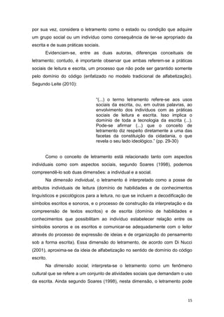 15
por sua vez, considera o letramento como o estado ou condição que adquire
um grupo social ou um indivíduo como consequência de ter-se apropriado da
escrita e de suas práticas sociais.
Evidenciam-se, entre as duas autoras, diferenças conceituais de
letramento; contudo, é importante observar que ambas referem-se a práticas
sociais de leitura e escrita, um processo que não pode ser garantido somente
pelo domínio do código (enfatizado no modelo tradicional de alfabetização).
Segundo Leite (2010):
“(...) o termo letramento refere-se aos usos
sociais da escrita, ou, em outras palavras, ao
envolvimento dos indivíduos com as práticas
sociais de leitura e escrita. Isso implica o
domínio de toda a tecnologia da escrita (...).
Pode-se afirmar (...) que o conceito de
letramento diz respeito diretamente a uma das
facetas da constituição da cidadania, o que
revela o seu lado ideológico.” (pp. 29-30)
Como o conceito de letramento está relacionado tanto com aspectos
individuais como com aspectos sociais, segundo Soares (1998), podemos
compreendê-lo sob duas dimensões: a individual e a social.
Na dimensão individual, o letramento é interpretado como a posse de
atributos individuais de leitura (domínio de habilidades e de conhecimentos
linguísticos e psicológicos para a leitura, no que se incluem a decodificação de
símbolos escritos e sonoros, e o processo de construção da interpretação e da
compreensão de textos escritos) e de escrita (domínio de habilidades e
conhecimentos que possibilitam ao indivíduo estabelecer relação entre os
símbolos sonoros e os escritos e comunicar-se adequadamente com o leitor
através do processo de expressão de ideias e de organização do pensamento
sob a forma escrita). Essa dimensão do letramento, de acordo com Di Nucci
(2001), aproxima-se da ideia de alfabetização no sentido de domínio do código
escrito.
Na dimensão social, interpreta-se o letramento como um fenômeno
cultural que se refere a um conjunto de atividades sociais que demandam o uso
da escrita. Ainda segundo Soares (1998), nesta dimensão, o letramento pode
 