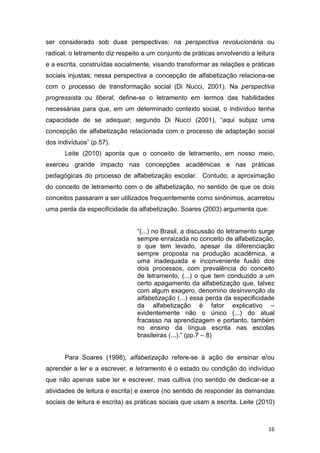 16
ser considerado sob duas perspectivas: na perspectiva revolucionária ou
radical, o letramento diz respeito a um conjunto de práticas envolvendo a leitura
e a escrita, construídas socialmente, visando transformar as relações e práticas
sociais injustas; nessa perspectiva a concepção de alfabetização relaciona-se
com o processo de transformação social (Di Nucci, 2001). Na perspectiva
progressista ou liberal, define-se o letramento em termos das habilidades
necessárias para que, em um determinado contexto social, o indivíduo tenha
capacidade de se adequar; segundo Di Nucci (2001), “aqui subjaz uma
concepção de alfabetização relacionada com o processo de adaptação social
dos indivíduos” (p.57).
Leite (2010) aponta que o conceito de letramento, em nosso meio,
exerceu grande impacto nas concepções acadêmicas e nas práticas
pedagógicas do processo de alfabetização escolar. Contudo, a aproximação
do conceito de letramento com o de alfabetização, no sentido de que os dois
conceitos passaram a ser utilizados frequentemente como sinônimos, acarretou
uma perda da especificidade da alfabetização. Soares (2003) argumenta que:
“(...) no Brasil, a discussão do letramento surge
sempre enraizada no conceito de alfabetização,
o que tem levado, apesar da diferenciação
sempre proposta na produção acadêmica, a
uma inadequada e inconveniente fusão dos
dois processos, com prevalência do conceito
de letramento, (...) o que tem conduzido a um
certo apagamento da alfabetização que, talvez
com algum exagero, denomino desinvenção da
alfabetização (...) essa perda da especificidade
da alfabetização é fator explicativo –
evidentemente não o único (...) do atual
fracasso na aprendizagem e portanto, também
no ensino da língua escrita nas escolas
brasileiras (...).” (pp.7 – 8)
Para Soares (1998), alfabetização refere-se à ação de ensinar e/ou
aprender a ler e a escrever, e letramento é o estado ou condição do indivíduo
que não apenas sabe ler e escrever, mas cultiva (no sentido de dedicar-se a
atividades de leitura e escrita) e exerce (no sentido de responder às demandas
sociais de leitura e escrita) as práticas sociais que usam a escrita. Leite (2010)
 
