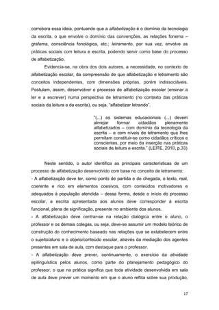 17
corrobora essa ideia, pontuando que a alfabetização é o domínio da tecnologia
da escrita, o que envolve o domínio das convenções, as relações fonema –
grafema, consciência fonológica, etc.; letramento, por sua vez, envolve as
práticas sociais com leitura e escrita, podendo servir como base do processo
de alfabetização.
Evidencia-se, na obra dos dois autores, a necessidade, no contexto de
alfabetização escolar, da compreensão de que alfabetização e letramento são
conceitos independentes, com dimensões próprias, porém indissociáveis.
Postulam, assim, desenvolver o processo de alfabetização escolar (ensinar a
ler e a escrever) numa perspectiva de letramento (no contexto das práticas
sociais da leitura e da escrita), ou seja, “alfabetizar letrando”.
“(...) os sistemas educacionais (...) devem
almejar formar cidadãos plenamente
alfabetizados – com domínio da tecnologia da
escrita – e com níveis de letramento que lhes
permitam constituir-se como cidadãos críticos e
conscientes, por meio da inserção nas práticas
sociais de leitura e escrita.” (LEITE, 2010, p.33)
Neste sentido, o autor identifica as principais características de um
processo de alfabetização desenvolvido com base no conceito de letramento:
- A alfabetização deve ter, como ponto de partida e de chegada, o texto, real,
coerente e rico em elementos coesivos, com conteúdos motivadores e
adequados à população atendida – dessa forma, desde o início do processo
escolar, a escrita apresentada aos alunos deve corresponder à escrita
funcional, plena de significação, presente no ambiente dos alunos.
- A alfabetização deve centrar-se na relação dialógica entre o aluno, o
professor e os demais colegas, ou seja, deve-se assumir um modelo teórico de
construção do conhecimento baseado nas relações que se estabelecem entre
o sujeito/aluno e o objeto/conteúdo escolar, através da mediação dos agentes
presentes em sala de aula, com destaque para o professor.
- A alfabetização deve prever, continuamente, o exercício da atividade
epilinguística pelos alunos, como parte do planejamento pedagógico do
professor, o que na prática significa que toda atividade desenvolvida em sala
de aula deve prever um momento em que o aluno reflita sobre sua produção,
 