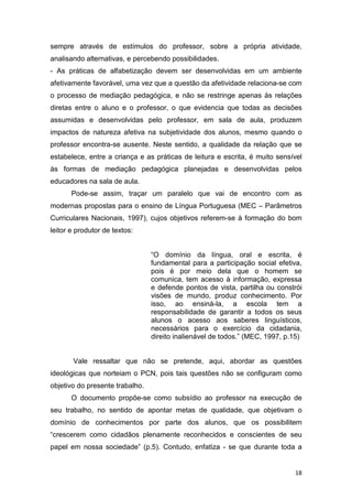 18
sempre através de estímulos do professor, sobre a própria atividade,
analisando alternativas, e percebendo possibilidades.
- As práticas de alfabetização devem ser desenvolvidas em um ambiente
afetivamente favorável, uma vez que a questão da afetividade relaciona-se com
o processo de mediação pedagógica, e não se restringe apenas às relações
diretas entre o aluno e o professor, o que evidencia que todas as decisões
assumidas e desenvolvidas pelo professor, em sala de aula, produzem
impactos de natureza afetiva na subjetividade dos alunos, mesmo quando o
professor encontra-se ausente. Neste sentido, a qualidade da relação que se
estabelece, entre a criança e as práticas de leitura e escrita, é muito sensível
às formas de mediação pedagógica planejadas e desenvolvidas pelos
educadores na sala de aula.
Pode-se assim, traçar um paralelo que vai de encontro com as
modernas propostas para o ensino de Língua Portuguesa (MEC – Parâmetros
Curriculares Nacionais, 1997), cujos objetivos referem-se à formação do bom
leitor e produtor de textos:
“O domínio da língua, oral e escrita, é
fundamental para a participação social efetiva,
pois é por meio dela que o homem se
comunica, tem acesso à informação, expressa
e defende pontos de vista, partilha ou constrói
visões de mundo, produz conhecimento. Por
isso, ao ensiná-la, a escola tem a
responsabilidade de garantir a todos os seus
alunos o acesso aos saberes linguísticos,
necessários para o exercício da cidadania,
direito inalienável de todos.” (MEC, 1997, p.15)
Vale ressaltar que não se pretende, aqui, abordar as questões
ideológicas que norteiam o PCN, pois tais questões não se configuram como
objetivo do presente trabalho.
O documento propõe-se como subsídio ao professor na execução de
seu trabalho, no sentido de apontar metas de qualidade, que objetivam o
domínio de conhecimentos por parte dos alunos, que os possibilitem
“crescerem como cidadãos plenamente reconhecidos e conscientes de seu
papel em nossa sociedade” (p.5). Contudo, enfatiza - se que durante toda a
 