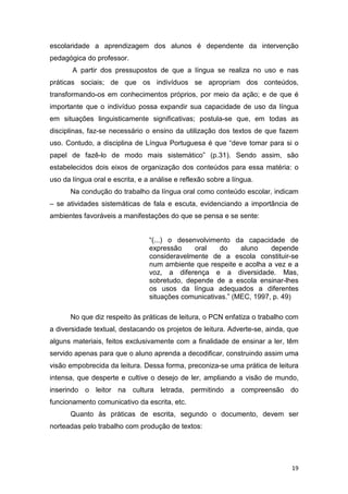 19
escolaridade a aprendizagem dos alunos é dependente da intervenção
pedagógica do professor.
A partir dos pressupostos de que a língua se realiza no uso e nas
práticas sociais; de que os indivíduos se apropriam dos conteúdos,
transformando-os em conhecimentos próprios, por meio da ação; e de que é
importante que o indivíduo possa expandir sua capacidade de uso da língua
em situações linguisticamente significativas; postula-se que, em todas as
disciplinas, faz-se necessário o ensino da utilização dos textos de que fazem
uso. Contudo, a disciplina de Língua Portuguesa é que “deve tomar para si o
papel de fazê-lo de modo mais sistemático” (p.31). Sendo assim, são
estabelecidos dois eixos de organização dos conteúdos para essa matéria: o
uso da língua oral e escrita, e a análise e reflexão sobre a língua.
Na condução do trabalho da língua oral como conteúdo escolar, indicam
– se atividades sistemáticas de fala e escuta, evidenciando a importância de
ambientes favoráveis a manifestações do que se pensa e se sente:
“(...) o desenvolvimento da capacidade de
expressão oral do aluno depende
consideravelmente de a escola constituir-se
num ambiente que respeite e acolha a vez e a
voz, a diferença e a diversidade. Mas,
sobretudo, depende de a escola ensinar-lhes
os usos da língua adequados a diferentes
situações comunicativas.” (MEC, 1997, p. 49)
No que diz respeito às práticas de leitura, o PCN enfatiza o trabalho com
a diversidade textual, destacando os projetos de leitura. Adverte-se, ainda, que
alguns materiais, feitos exclusivamente com a finalidade de ensinar a ler, têm
servido apenas para que o aluno aprenda a decodificar, construindo assim uma
visão empobrecida da leitura. Dessa forma, preconiza-se uma prática de leitura
intensa, que desperte e cultive o desejo de ler, ampliando a visão de mundo,
inserindo o leitor na cultura letrada, permitindo a compreensão do
funcionamento comunicativo da escrita, etc.
Quanto às práticas de escrita, segundo o documento, devem ser
norteadas pelo trabalho com produção de textos:
 