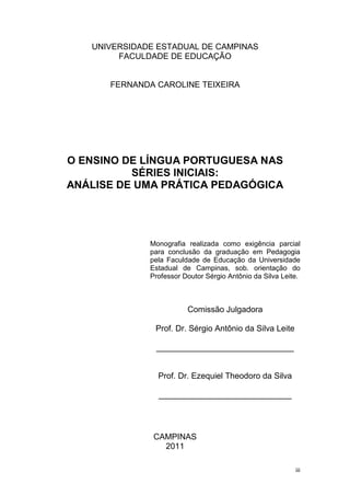 iii
UNIVERSIDADE ESTADUAL DE CAMPINAS
FACULDADE DE EDUCAÇÃO
FERNANDA CAROLINE TEIXEIRA
O ENSINO DE LÍNGUA PORTUGUESA NAS
SÉRIES INICIAIS:
ANÁLISE DE UMA PRÁTICA PEDAGÓGICA
Monografia realizada como exigência parcial
para conclusão da graduação em Pedagogia
pela Faculdade de Educação da Universidade
Estadual de Campinas, sob. orientação do
Professor Doutor Sérgio Antônio da Silva Leite.
Comissão Julgadora
Prof. Dr. Sérgio Antônio da Silva Leite
______________________________
Prof. Dr. Ezequiel Theodoro da Silva
_____________________________
CAMPINAS
2011
 