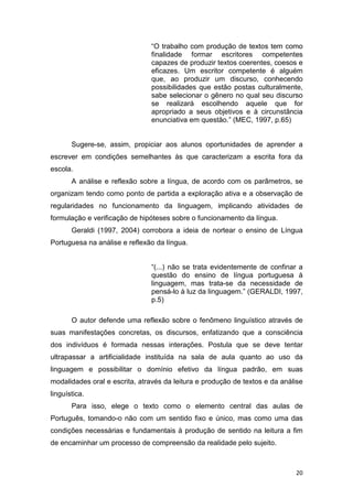 20
“O trabalho com produção de textos tem como
finalidade formar escritores competentes
capazes de produzir textos coerentes, coesos e
eficazes. Um escritor competente é alguém
que, ao produzir um discurso, conhecendo
possibilidades que estão postas culturalmente,
sabe selecionar o gênero no qual seu discurso
se realizará escolhendo aquele que for
apropriado a seus objetivos e à circunstância
enunciativa em questão.” (MEC, 1997, p.65)
Sugere-se, assim, propiciar aos alunos oportunidades de aprender a
escrever em condições semelhantes às que caracterizam a escrita fora da
escola.
A análise e reflexão sobre a língua, de acordo com os parâmetros, se
organizam tendo como ponto de partida a exploração ativa e a observação de
regularidades no funcionamento da linguagem, implicando atividades de
formulação e verificação de hipóteses sobre o funcionamento da língua.
Geraldi (1997, 2004) corrobora a ideia de nortear o ensino de Língua
Portuguesa na análise e reflexão da língua.
“(...) não se trata evidentemente de confinar a
questão do ensino de língua portuguesa à
linguagem, mas trata-se da necessidade de
pensá-lo à luz da linguagem.” (GERALDI, 1997,
p.5)
O autor defende uma reflexão sobre o fenômeno linguístico através de
suas manifestações concretas, os discursos, enfatizando que a consciência
dos indivíduos é formada nessas interações. Postula que se deve tentar
ultrapassar a artificialidade instituída na sala de aula quanto ao uso da
linguagem e possibilitar o domínio efetivo da língua padrão, em suas
modalidades oral e escrita, através da leitura e produção de textos e da análise
linguística.
Para isso, elege o texto como o elemento central das aulas de
Português, tomando-o não com um sentido fixo e único, mas como uma das
condições necessárias e fundamentais à produção de sentido na leitura a fim
de encaminhar um processo de compreensão da realidade pelo sujeito.
 