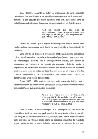 21
Disto decorre, segundo o autor, a importância de uma mediação
pedagógica que não imponha as estratégias do texto que se lê, como único
caminho a ser seguido por quem aprende; mas sim, que alerte para as
estratégias escolhidas para dizer o que se pretendia dizer, conferindo assim:
“(...) um ensino que não seja de
reconhecimento, mas de conhecimento; que
não seja de reprodução, mas de produção...”
(GERALDI, 1997, p.183)
Postula-se, assim, que qualquer metodologia de ensino articula uma
opção política, que envolve uma teoria de compreensão e interpretação da
realidade.
Leite (2010), ao defender o processo de alfabetização numa perspectiva
crítica, também enfatiza que toda prática pedagógica (assim como o processo
de alfabetização escolar), não é ideologicamente neutra, pois reflete as
concepções de homem e de mundo do educador. Salienta, ainda, a
importância de um trabalho coletivo na escola, que envolva todos os membros
diretivos, bem como os todos os docentes, em torno de diretrizes e projetos
comuns, assumindo todos os envolvidos, um compromisso político na
construção de uma escola de qualidade.
Freire (1983, 1996) produziu um importante referencial teórico para o
desenvolvimento do ensino numa perspectiva crítica, destacando que ensinar
exige reconhecer que a educação é ideológica:
“É que a ideologia tem que ver diretamente
com a ocultação da verdade dos fatos, com o
uso da linguagem para penumbrar ou opacizar
a realidade ao mesmo tempo em que nos torna
“míopes”.” (FREIRE, 1996, p.142)
Para o autor, a conscientização é a passagem de um nível de
consciência ingênua para um nível superior de consciência crítica a respeito
das relações do indivíduo com o mundo; esse processo se dá, essencialmente,
pelo exercício da reflexão crítica sobre os aspectos relevantes da realidade
social. Neste sentido, o autor defende que a escola, através do processo
 