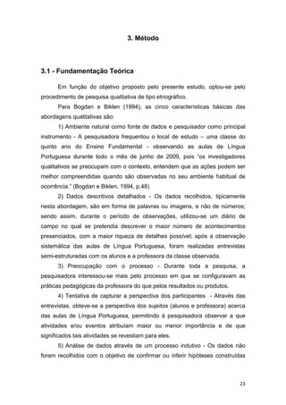 23
3. Método
3.1 - Fundamentação Teórica
Em função do objetivo proposto pelo presente estudo, optou-se pelo
procedimento de pesquisa qualitativa de tipo etnográfico.
Para Bogdan e Biklen (1994), as cinco características básicas das
abordagens qualitativas são:
1) Ambiente natural como fonte de dados e pesquisador como principal
instrumento - A pesquisadora frequentou o local de estudo – uma classe do
quinto ano do Ensino Fundamental - observando as aulas de Língua
Portuguesa durante todo o mês de junho de 2009, pois “os investigadores
qualitativos se preocupam com o contexto, entendem que as ações podem ser
melhor compreendidas quando são observadas no seu ambiente habitual de
ocorrência.” (Bogdan e Biklen, 1994, p.48)
2) Dados descritivos detalhados - Os dados recolhidos, tipicamente
nesta abordagem, são em forma de palavras ou imagens, e não de números;
sendo assim, durante o período de observações, utilizou-se um diário de
campo no qual se pretendia descrever o maior número de acontecimentos
presenciados, com a maior riqueza de detalhes possível; após a observação
sistemática das aulas de Língua Portuguesa, foram realizadas entrevistas
semi-estruturadas com os alunos e a professora da classe observada.
3) Preocupação com o processo - Durante toda a pesquisa, a
pesquisadora interessou-se mais pelo processo em que se configuravam as
práticas pedagógicas da professora do que pelos resultados ou produtos.
4) Tentativa de capturar a perspectiva dos participantes - Através das
entrevistas, obteve-se a perspectiva dos sujeitos (alunos e professora) acerca
das aulas de Língua Portuguesa, permitindo à pesquisadora observar a que
atividades e/ou eventos atribuíam maior ou menor importância e de que
significados tais atividades se revestiam para eles.
5) Análise de dados através de um processo indutivo - Os dados não
foram recolhidos com o objetivo de confirmar ou inferir hipóteses construídas
 