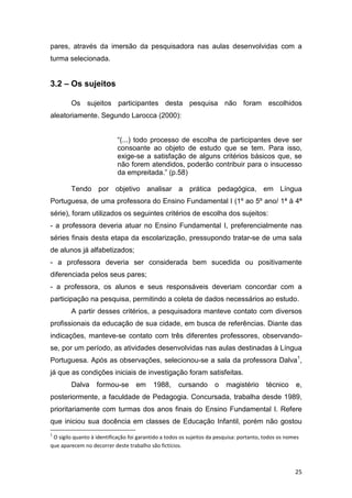 25
pares, através da imersão da pesquisadora nas aulas desenvolvidas com a
turma selecionada.
3.2 – Os sujeitos
Os sujeitos participantes desta pesquisa não foram escolhidos
aleatoriamente. Segundo Larocca (2000):
“(...) todo processo de escolha de participantes deve ser
consoante ao objeto de estudo que se tem. Para isso,
exige-se a satisfação de alguns critérios básicos que, se
não forem atendidos, poderão contribuir para o insucesso
da empreitada.” (p.58)
Tendo por objetivo analisar a prática pedagógica, em Língua
Portuguesa, de uma professora do Ensino Fundamental I (1º ao 5º ano/ 1ª à 4ª
série), foram utilizados os seguintes critérios de escolha dos sujeitos:
- a professora deveria atuar no Ensino Fundamental I, preferencialmente nas
séries finais desta etapa da escolarização, pressupondo tratar-se de uma sala
de alunos já alfabetizados;
- a professora deveria ser considerada bem sucedida ou positivamente
diferenciada pelos seus pares;
- a professora, os alunos e seus responsáveis deveriam concordar com a
participação na pesquisa, permitindo a coleta de dados necessários ao estudo.
A partir desses critérios, a pesquisadora manteve contato com diversos
profissionais da educação de sua cidade, em busca de referências. Diante das
indicações, manteve-se contato com três diferentes professores, observando-
se, por um período, as atividades desenvolvidas nas aulas destinadas à Língua
Portuguesa. Após as observações, selecionou-se a sala da professora Dalva1
,
já que as condições iniciais de investigação foram satisfeitas.
Dalva formou-se em 1988, cursando o magistério técnico e,
posteriormente, a faculdade de Pedagogia. Concursada, trabalha desde 1989,
prioritariamente com turmas dos anos finais do Ensino Fundamental I. Refere
que iniciou sua docência em classes de Educação Infantil, porém não gostou
1
O sigilo quanto à identificação foi garantido a todos os sujeitos da pesquisa: portanto, todos os nomes
que aparecem no decorrer deste trabalho são fictícios.
 