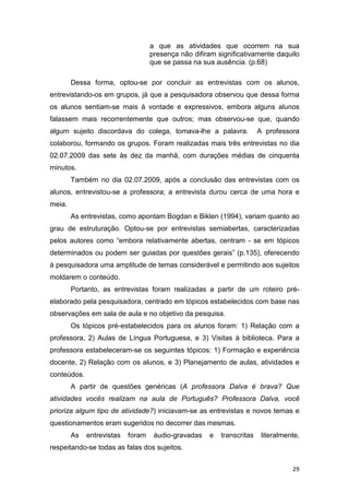 29
a que as atividades que ocorrem na sua
presença não difiram significativamente daquilo
que se passa na sua ausência. (p.68)
Dessa forma, optou-se por concluir as entrevistas com os alunos,
entrevistando-os em grupos, já que a pesquisadora observou que dessa forma
os alunos sentiam-se mais à vontade e expressivos, embora alguns alunos
falassem mais recorrentemente que outros; mas observou-se que, quando
algum sujeito discordava do colega, tomava-lhe a palavra. A professora
colaborou, formando os grupos. Foram realizadas mais três entrevistas no dia
02.07.2009 das sete às dez da manhã, com durações médias de cinquenta
minutos.
Também no dia 02.07.2009, após a conclusão das entrevistas com os
alunos, entrevistou-se a professora; a entrevista durou cerca de uma hora e
meia.
As entrevistas, como apontam Bogdan e Biklen (1994), variam quanto ao
grau de estruturação. Optou-se por entrevistas semiabertas, caracterizadas
pelos autores como “embora relativamente abertas, centram - se em tópicos
determinados ou podem ser guiadas por questões gerais” (p.135), oferecendo
à pesquisadora uma amplitude de temas considerável e permitindo aos sujeitos
moldarem o conteúdo.
Portanto, as entrevistas foram realizadas a partir de um roteiro pré-
elaborado pela pesquisadora, centrado em tópicos estabelecidos com base nas
observações em sala de aula e no objetivo da pesquisa.
Os tópicos pré-estabelecidos para os alunos foram: 1) Relação com a
professora, 2) Aulas de Língua Portuguesa, e 3) Visitas à biblioteca. Para a
professora estabeleceram-se os seguintes tópicos: 1) Formação e experiência
docente, 2) Relação com os alunos, e 3) Planejamento de aulas, atividades e
conteúdos.
A partir de questões genéricas (A professora Dalva é brava? Que
atividades vocês realizam na aula de Português? Professora Dalva, você
prioriza algum tipo de atividade?) iniciavam-se as entrevistas e novos temas e
questionamentos eram sugeridos no decorrer das mesmas.
As entrevistas foram áudio-gravadas e transcritas literalmente,
respeitando-se todas as falas dos sujeitos.
 