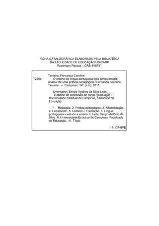 FICHA CATALOGRÁFICA ELABORADA PELA BIBLIOTECA
DA FACULDADE DE EDUCAÇÃO/UNICAMP
Rosemary Passos – CRB-8ª/5751
Teixeira, Fernanda Caroline
T235e O ensino de língua portuguesa nas séries iniciais:
análise de uma prática pedagógica / Fernanda Caroline
Teixeira. – Campinas, SP: [s.n.], 2011.
Orientador: Sérgio Antônio da Silva Leite.
Trabalho de conclusão de curso (graduação) –
Universidade Estadual de Campinas, Faculdade de
Educação.
1. Mediação. 2. Prática pedagógica. 3. Alfabetização.
4. Letramento. 5. Leitores – Formação. 6. Língua
portuguesa – estudo e ensino. I. Leite, Sérgio Antônio da
Silva. II. Universidade Estadual de Campinas. Faculdade
de Educação. III. Título.
11-137-BFE
 
