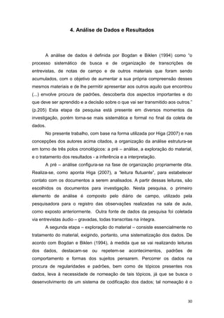 30
4. Análise de Dados e Resultados
A análise de dados é definida por Bogdan e Biklen (1994) como “o
processo sistemático de busca e de organização de transcrições de
entrevistas, de notas de campo e de outros materiais que foram sendo
acumulados, com o objetivo de aumentar a sua própria compreensão desses
mesmos materiais e de lhe permitir apresentar aos outros aquilo que encontrou
(...) envolve procura de padrões, descoberta dos aspectos importantes e do
que deve ser aprendido e a decisão sobre o que vai ser transmitido aos outros.”
(p.205) Esta etapa da pesquisa está presente em diversos momentos da
investigação, porém torna-se mais sistemática e formal no final da coleta de
dados.
No presente trabalho, com base na forma utilizada por Higa (2007) e nas
concepções dos autores acima citados, a organização da análise estrutura-se
em torno de três polos cronológicos: a pré – análise, a exploração do material,
e o tratamento dos resultados - a inferência e a interpretação.
A pré – análise configura-se na fase de organização propriamente dita.
Realiza-se, como aponta Higa (2007), a “leitura flutuante”, para estabelecer
contato com os documentos a serem analisados. A partir dessas leituras, são
escolhidos os documentos para investigação. Nesta pesquisa, o primeiro
elemento de análise é composto pelo diário de campo, utilizado pela
pesquisadora para o registro das observações realizadas na sala de aula,
como exposto anteriormente. Outra fonte de dados da pesquisa foi coletada
via entrevistas áudio – gravadas, todas transcritas na íntegra.
A segunda etapa – exploração do material – consiste essencialmente no
tratamento do material, exigindo, portanto, uma sistematização dos dados. De
acordo com Bogdan e Biklen (1994), à medida que se vai realizando leituras
dos dados, destacam-se ou repetem-se acontecimentos, padrões de
comportamento e formas dos sujeitos pensarem. Percorrer os dados na
procura de regularidades e padrões, bem como de tópicos presentes nos
dados, leva à necessidade de nomeação de tais tópicos, já que se busca o
desenvolvimento de um sistema de codificação dos dados; tal nomeação é o
 