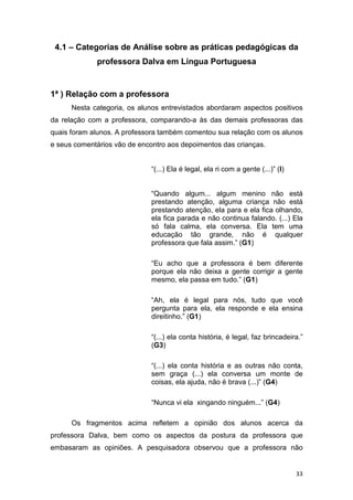 33
4.1 – Categorias de Análise sobre as práticas pedagógicas da
professora Dalva em Língua Portuguesa
1ª ) Relação com a professora
Nesta categoria, os alunos entrevistados abordaram aspectos positivos
da relação com a professora, comparando-a às das demais professoras das
quais foram alunos. A professora também comentou sua relação com os alunos
e seus comentários vão de encontro aos depoimentos das crianças.
“(...) Ela é legal, ela ri com a gente (...)” (I)
“Quando algum... algum menino não está
prestando atenção, alguma criança não está
prestando atenção, ela para e ela fica olhando,
ela fica parada e não continua falando. (...) Ela
só fala calma, ela conversa. Ela tem uma
educação tão grande, não é qualquer
professora que fala assim.” (G1)
“Eu acho que a professora é bem diferente
porque ela não deixa a gente corrigir a gente
mesmo, ela passa em tudo.” (G1)
“Ah, ela é legal para nós, tudo que você
pergunta para ela, ela responde e ela ensina
direitinho.” (G1)
“(...) ela conta história, é legal, faz brincadeira.”
(G3)
“(...) ela conta história e as outras não conta,
sem graça (...) ela conversa um monte de
coisas, ela ajuda, não é brava (...)” (G4)
“Nunca vi ela xingando ninguém...” (G4)
Os fragmentos acima refletem a opinião dos alunos acerca da
professora Dalva, bem como os aspectos da postura da professora que
embasaram as opiniões. A pesquisadora observou que a professora não
 