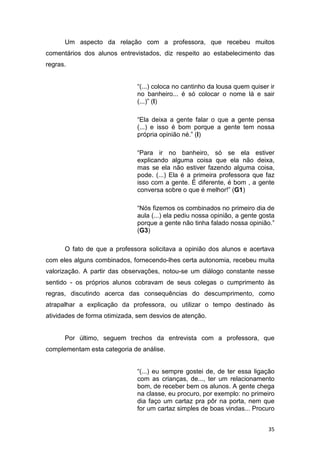 35
Um aspecto da relação com a professora, que recebeu muitos
comentários dos alunos entrevistados, diz respeito ao estabelecimento das
regras.
“(...) coloca no cantinho da lousa quem quiser ir
no banheiro... é só colocar o nome lá e sair
(...)” (I)
“Ela deixa a gente falar o que a gente pensa
(...) e isso é bom porque a gente tem nossa
própria opinião né.” (I)
“Para ir no banheiro, só se ela estiver
explicando alguma coisa que ela não deixa,
mas se ela não estiver fazendo alguma coisa,
pode. (...) Ela é a primeira professora que faz
isso com a gente. É diferente, é bom , a gente
conversa sobre o que é melhor!” (G1)
“Nós fizemos os combinados no primeiro dia de
aula (...) ela pediu nossa opinião, a gente gosta
porque a gente não tinha falado nossa opinião.”
(G3)
O fato de que a professora solicitava a opinião dos alunos e acertava
com eles alguns combinados, fornecendo-lhes certa autonomia, recebeu muita
valorização. A partir das observações, notou-se um diálogo constante nesse
sentido - os próprios alunos cobravam de seus colegas o cumprimento às
regras, discutindo acerca das consequências do descumprimento, como
atrapalhar a explicação da professora, ou utilizar o tempo destinado às
atividades de forma otimizada, sem desvios de atenção.
Por último, seguem trechos da entrevista com a professora, que
complementam esta categoria de análise.
“(...) eu sempre gostei de, de ter essa ligação
com as crianças, de..., ter um relacionamento
bom, de receber bem os alunos. A gente chega
na classe, eu procuro, por exemplo: no primeiro
dia faço um cartaz pra pôr na porta, nem que
for um cartaz simples de boas vindas... Procuro
 