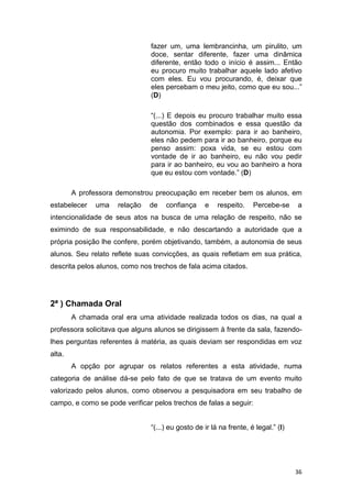 36
fazer um, uma lembrancinha, um pirulito, um
doce, sentar diferente, fazer uma dinâmica
diferente, então todo o início é assim... Então
eu procuro muito trabalhar aquele lado afetivo
com eles. Eu vou procurando, é, deixar que
eles percebam o meu jeito, como que eu sou...”
(D)
“(...) E depois eu procuro trabalhar muito essa
questão dos combinados e essa questão da
autonomia. Por exemplo: para ir ao banheiro,
eles não pedem para ir ao banheiro, porque eu
penso assim: poxa vida, se eu estou com
vontade de ir ao banheiro, eu não vou pedir
para ir ao banheiro, eu vou ao banheiro a hora
que eu estou com vontade.” (D)
A professora demonstrou preocupação em receber bem os alunos, em
estabelecer uma relação de confiança e respeito. Percebe-se a
intencionalidade de seus atos na busca de uma relação de respeito, não se
eximindo de sua responsabilidade, e não descartando a autoridade que a
própria posição lhe confere, porém objetivando, também, a autonomia de seus
alunos. Seu relato reflete suas convicções, as quais refletiam em sua prática,
descrita pelos alunos, como nos trechos de fala acima citados.
2ª ) Chamada Oral
A chamada oral era uma atividade realizada todos os dias, na qual a
professora solicitava que alguns alunos se dirigissem à frente da sala, fazendo-
lhes perguntas referentes à matéria, as quais deviam ser respondidas em voz
alta.
A opção por agrupar os relatos referentes a esta atividade, numa
categoria de análise dá-se pelo fato de que se tratava de um evento muito
valorizado pelos alunos, como observou a pesquisadora em seu trabalho de
campo, e como se pode verificar pelos trechos de falas a seguir:
“(...) eu gosto de ir lá na frente, é legal.” (I)
 