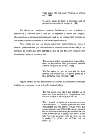 37
“Nós gosta, nós fica assim: “chama eu, chama
eu!””. (G1)
“A gente gosta de fazer a chamada oral, já
acostumamos e não dá vergonha.” (G4)
Os alunos se mostraram bastante familiarizados com a prática e
sentiam-se à vontade com o fato de se exporem à frente dos colegas,
observando-se uma grande disposição em fazê-lo. No relato de G1, percebe-se
que todas as crianças queriam e solicitavam ser chamadas.
Nos relatos em que os alunos exprimiram sentimentos de medo e
nervoso, pode-se inferir que tais sentimentos revelavam-se mais em relação ao
conteúdo da matéria que seria cobrado, do que ao fato de serem colocados em
situação de destaque perante a sala...
“Ela pergunta sobre o conteúdo de matemática,
de todas as matérias. Tem que estudar todo dia
e tenho um pouco de medo...” (G2)
“Ela faz todos os dias né, mas ela faz mais
quando tem avaliação (...) a gente gosta de ir
lá, a gente fica meio nervoso.” (G3)
Alguns trechos de fala pertencente aos alunos evidenciaram a intenção
implícita da professora com a aplicação desta atividade:
“Ela fala assim que não é pra estudar só na
prova né, é pra estudar todo dia porque é bom
estudar porque aí não esquece né!” (I)
“Ela chama lá na frente, aí a gente estuda em
casa também (...). Quando a pessoa está com
dificuldades ela fala assim: “estuda mais que
eu vou chamar você”! Se for lá e errar, no outro
dia ela vai chamar de novo pra estudar! Até dar
certo! E também se a pessoa não sabe, aí ela
fala: “vai mais devagar, tenta de novo, eu vou
te ajudando” (...) Vale ponto né! Vale ponto na
prova.” (G1)
 