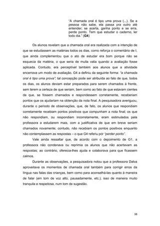 38
“A chamada oral é tipo uma prova (...). Se a
pessoa não sabe, ela passa pra outro até
entender; se acerta, ganha ponto e se erra,
perde ponto. Tem que estudar o caderno, ler
todo dia.” (G4)
Os alunos revelam que a chamada oral era realizada com a intenção de
que se estudassem as matérias todos os dias, como reforça o comentário de I,
que ainda complementou que o ato de estudar era bom porque não se
esquecia da matéria, o que seria de muita valia quando a avaliação fosse
aplicada. Contudo, era perceptível também aos alunos que a atividade
encerrava um modo de avaliação. G4 a definiu da seguinte forma: “a chamada
oral é tipo uma prova”; tal concepção pode ser atribuída ao fato de que, todos
os dias, os alunos deviam estar preparados para serem chamados à frente,
sem terem a certeza de que seriam, bem como ao fato de que estavam cientes
de que, se fossem chamados e respondessem corretamente, receberiam
pontos que os ajudariam na obtenção da nota final. A pesquisadora averiguou,
durante o período de observações, que, de fato, os alunos que respondiam
corretamente recebiam pontos positivos que compunham a nota final; os que
não respondiam, ou respondiam incorretamente, eram estimulados pela
professora a estudarem mais, com a justificativa de que em breve seriam
chamados novamente; contudo, não recebiam os pontos positivos enquanto
não contemplassem as respostas – o que G4 referiu por “perder ponto”.
Vale ainda ressaltar que, de acordo com o depoimento de G1, a
professora não condenava ou reprimia os alunos que não acertavam as
respostas; ao contrário, oferecia-lhes ajuda e colaborava para que ficassem
calmos.
Durante as observações, a pesquisadora notou que a professora Dalva
aproveitava os momentos de chamada oral também para corrigir erros da
língua nas falas das crianças, bem como para aconselhá-las quanto à maneira
de falar (em tom de voz alto, pausadamente, etc.); isso de maneira muito
tranquila e respeitosa, num tom de sugestão.
 