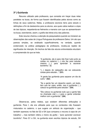 39
3ª ) Guirlanda
Recurso utilizado pela professora, que consistia em traçar duas retas
paralelas na lousa, de forma que fossem identificadas pelos alunos como as
linhas de seus cadernos. Nelas, a professora escrevia itens para estudo e
definições a fim de destacá-los para os alunos, aos quais cabia realizar a cópia
de tais tópicos, respeitando-se fielmente a maneira com que se apresentavam
na lousa, exercitando, assim, a grafia das letras e/ou das palavras.
Este recurso chamou a atenção da pesquisadora quando se iniciaram as
observações das aulas de Língua Portuguesa da professora Dalva. Um ato que
parecia simples, se analisado superficialmente, na verdade, quando
evidenciado na prática pedagógica da professora, revelou-se repleto de
significados de intenção. Os trechos de fala dos alunos entrevistados elucidam
a compreensão do que se trata.
“A guirlanda, ela é para não ficar tudo junto as
coisas no caderno (...) nós faz para estudar
mesmo (...) para aprender a escrever
bonitinho.” (I)
“(...) depois do cabeçalho ela vai colocando
coisas para estudar...” (G1)
“A gente faz guirlanda para separar um dia do
outro.” (G2)
“Se a gente faz um desenho assim, um texto,
tem que ter capa, então, isso é guirlanda (...)
coloca na guirlanda para estudar.” (G4)
“Ela coloca na guirlanda tudo que a gente fala
na chamada oral (...) para a gente entender
melhor com a guirlanda.” (G4)
Observa-se, pelos relatos, que existiam diferentes atribuições à
guirlanda. Para I, ela era utilizada para que os conteúdos não ficassem
misturados no caderno, o que sugere um atributo de organização – que
também apareceu na fala de G2 e G4 (que comparou o recurso à capa de um
trabalho) -, mas também referiu o treino da grafia - “para aprender escrever
bonitinho”. Para G1 e G4, na guirlanda eram escritos tópicos de estudo, G4
 