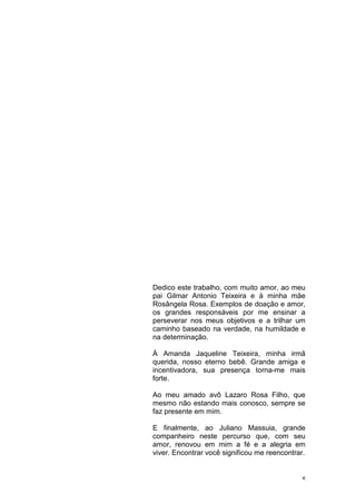 v
Dedico este trabalho, com muito amor, ao meu
pai Gilmar Antonio Teixeira e à minha mãe
Rosângela Rosa. Exemplos de doação e amor,
os grandes responsáveis por me ensinar a
perseverar nos meus objetivos e a trilhar um
caminho baseado na verdade, na humildade e
na determinação.
À Amanda Jaqueline Teixeira, minha irmã
querida, nosso eterno bebê. Grande amiga e
incentivadora, sua presença torna-me mais
forte.
Ao meu amado avô Lazaro Rosa Filho, que
mesmo não estando mais conosco, sempre se
faz presente em mim.
E finalmente, ao Juliano Massuia, grande
companheiro neste percurso que, com seu
amor, renovou em mim a fé e a alegria em
viver. Encontrar você significou me reencontrar.
 