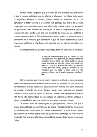41
Em seu relato, I explicou que a escolha do livro era feita pela professora
e que a mesma solicitava que os alunos a olhassem nos olhos, pois assim,
conseguiriam lembrar a história posteriormente; e salientou ainda que
aprendiam a fazer silêncio e a escutar. G1 pontuou que Dalva foi a única
professora com quem teve aula e que utilizava tal prática, referiu que a escolha
da professora pelo horário de realização da leitura compartilhada (após o
recreio) foi bem aceita, pois era um momento de esquecer as matérias e
prestar atenção à leitura. G3 suscitou outro ponto; elogiou a maneira como a
professora lia e concluiu que aprendiam o que as coisas significam já que a
professora explicava o significado de palavras que os alunos consideravam
difíceis.
A professora Dalva, quando entrevistada, também comentou a atividade:
“A leitura compartilhada que eu faço todo dia,
essa leitura é feita por mim, eu procuro também
escolher livros bons, de bons autores, agora
essa semana eu escolhi, como eu tenho um
patrono, que é o Pedro Bandeira, eu escolhi
várias poesias dele, porque também é um
trabalho que eu faço e esse ano eu não
consegui fazer, eu trabalho poesias também.”
(D)
Dalva explicou que era ela quem realizava a leitura, e que procurava
selecionar textos de autores considerados bons, na tentativa de que os alunos
conhecessem autores clássicos e estabelecessem contato com bons exemplos
de escrita, produção de texto. Refere, ainda, que realizava um trabalho
utilizando textos poéticos e que, no ano em questão, até o presente momento,
não havia tido oportunidade de concretizar tal trabalho; portanto, utilizava a
leitura compartilhada para que os alunos ao menos ouvissem poesia.
De acordo com as observações da pesquisadora, verificou-se que a
leitura compartilhada era um momento de leitura – fruição; embora a professora
aproveitasse o momento para enriquecer o vocabulário de seus alunos, e para
estabelecer um modelo sobre como se lê, nenhuma cobrança ou avaliação era
realizada. Tal prática evidenciou a importância dada à leitura pela professora
Dalva.
 