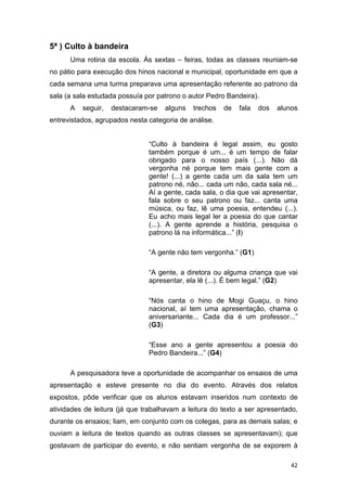42
5ª ) Culto à bandeira
Uma rotina da escola. Às sextas – feiras, todas as classes reuniam-se
no pátio para execução dos hinos nacional e municipal, oportunidade em que a
cada semana uma turma preparava uma apresentação referente ao patrono da
sala (a sala estudada possuía por patrono o autor Pedro Bandeira).
A seguir, destacaram-se alguns trechos de fala dos alunos
entrevistados, agrupados nesta categoria de análise.
“Culto à bandeira é legal assim, eu gosto
também porque é um... é um tempo de falar
obrigado para o nosso país (...). Não dá
vergonha né porque tem mais gente com a
gente! (...) a gente cada um da sala tem um
patrono né, não... cada um não, cada sala né...
Aí a gente, cada sala, o dia que vai apresentar,
fala sobre o seu patrono ou faz... canta uma
música, ou faz, lê uma poesia, entendeu (...).
Eu acho mais legal ler a poesia do que cantar
(...). A gente aprende a história, pesquisa o
patrono lá na informática...” (I)
“A gente não tem vergonha.” (G1)
“A gente, a diretora ou alguma criança que vai
apresentar, ela lê (...). É bem legal.” (G2)
“Nós canta o hino de Mogi Guaçu, o hino
nacional, aí tem uma apresentação, chama o
aniversariante... Cada dia é um professor...”
(G3)
“Esse ano a gente apresentou a poesia do
Pedro Bandeira...” (G4)
A pesquisadora teve a oportunidade de acompanhar os ensaios de uma
apresentação e esteve presente no dia do evento. Através dos relatos
expostos, pôde verificar que os alunos estavam inseridos num contexto de
atividades de leitura (já que trabalhavam a leitura do texto a ser apresentado,
durante os ensaios; liam, em conjunto com os colegas, para as demais salas; e
ouviam a leitura de textos quando as outras classes se apresentavam); que
gostavam de participar do evento, e não sentiam vergonha de se exporem à
 