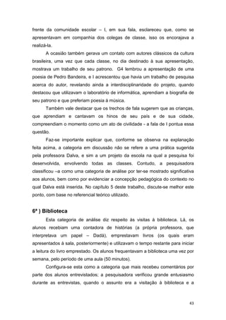 43
frente da comunidade escolar – I, em sua fala, esclareceu que, como se
apresentavam em companhia dos colegas de classe, isso os encorajava a
realizá-la.
A ocasião também gerava um contato com autores clássicos da cultura
brasileira, uma vez que cada classe, no dia destinado à sua apresentação,
mostrava um trabalho de seu patrono. G4 lembrou a apresentação de uma
poesia de Pedro Bandeira, e I acrescentou que havia um trabalho de pesquisa
acerca do autor, revelando ainda a interdisciplinaridade do projeto, quando
destacou que utilizavam o laboratório de informática, aprendiam a biografia de
seu patrono e que preferiam poesia à música.
Também vale destacar que os trechos de fala sugerem que as crianças,
que aprendiam e cantavam os hinos de seu país e de sua cidade,
compreendiam o momento como um ato de civilidade - a fala de I pontua essa
questão.
Faz-se importante explicar que, conforme se observa na explanação
feita acima, a categoria em discussão não se refere a uma prática sugerida
pela professora Dalva, e sim a um projeto da escola na qual a pesquisa foi
desenvolvida, envolvendo todas as classes. Contudo, a pesquisadora
classificou –a como uma categoria de análise por ter-se mostrado significativa
aos alunos, bem como por evidenciar a concepção pedagógica do contexto no
qual Dalva está inserida. No capítulo 5 deste trabalho, discute-se melhor este
ponto, com base no referencial teórico utilizado.
6ª ) Biblioteca
Esta categoria de análise diz respeito às visitas à biblioteca. Lá, os
alunos recebiam uma contadora de histórias (a própria professora, que
interpretava um papel – Dadá), emprestavam livros (os quais eram
apresentados à sala, posteriormente) e utilizavam o tempo restante para iniciar
a leitura do livro emprestado. Os alunos frequentavam a biblioteca uma vez por
semana, pelo período de uma aula (50 minutos).
Configura-se esta como a categoria que mais recebeu comentários por
parte dos alunos entrevistados; a pesquisadora verificou grande entusiasmo
durante as entrevistas, quando o assunto era a visitação à biblioteca e a
 
