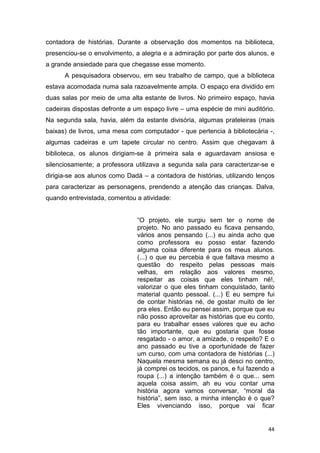 44
contadora de histórias. Durante a observação dos momentos na biblioteca,
presenciou-se o envolvimento, a alegria e a admiração por parte dos alunos, e
a grande ansiedade para que chegasse esse momento.
A pesquisadora observou, em seu trabalho de campo, que a biblioteca
estava acomodada numa sala razoavelmente ampla. O espaço era dividido em
duas salas por meio de uma alta estante de livros. No primeiro espaço, havia
cadeiras dispostas defronte a um espaço livre – uma espécie de mini auditório.
Na segunda sala, havia, além da estante divisória, algumas prateleiras (mais
baixas) de livros, uma mesa com computador - que pertencia à bibliotecária -,
algumas cadeiras e um tapete circular no centro. Assim que chegavam à
biblioteca, os alunos dirigiam-se à primeira sala e aguardavam ansiosa e
silenciosamente; a professora utilizava a segunda sala para caracterizar-se e
dirigia-se aos alunos como Dadá – a contadora de histórias, utilizando lenços
para caracterizar as personagens, prendendo a atenção das crianças. Dalva,
quando entrevistada, comentou a atividade:
“O projeto, ele surgiu sem ter o nome de
projeto. No ano passado eu ficava pensando,
vários anos pensando (...) eu ainda acho que
como professora eu posso estar fazendo
alguma coisa diferente para os meus alunos.
(...) o que eu percebia é que faltava mesmo a
questão do respeito pelas pessoas mais
velhas, em relação aos valores mesmo,
respeitar as coisas que eles tinham né!,
valorizar o que eles tinham conquistado, tanto
material quanto pessoal. (...) E eu sempre fui
de contar histórias né, de gostar muito de ler
pra eles. Então eu pensei assim, porque que eu
não posso aproveitar as histórias que eu conto,
para eu trabalhar esses valores que eu acho
tão importante, que eu gostaria que fosse
resgatado - o amor, a amizade, o respeito? E o
ano passado eu tive a oportunidade de fazer
um curso, com uma contadora de histórias (...)
Naquela mesma semana eu já desci no centro,
já comprei os tecidos, os panos, e fui fazendo a
roupa (...) a intenção também é o que... sem
aquela coisa assim, ah eu vou contar uma
história agora vamos conversar, “moral da
história”, sem isso, a minha intenção é o que?
Eles vivenciando isso, porque vai ficar
 