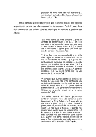 45
guardado lá, uma hora isso vai aparecer (...)
numa atitude deles (...). Eu viajo, e eles entram
junto comigo.” (D)
Dalva pontuou que seu objetivo era que os alunos, através das histórias,
resgatassem valores, por ela considerados importantes. Contudo, com base
nos comentários dos alunos, pode-se inferir que os impactos superaram seu
intento:
“Ela conta conto de fada também (...) dá até
vontade de contar igual a ela (...). Tem hora
que ela é a narradora, tem uma hora que ela é
o personagem; a gente aprende (...) a moral,
que é ensinando a gente para que não faça
errado, para que faça certo.” (I)
“(...) ela faz uma apresentação lá e eu acho
muito legal, eu estou até fazendo uma história
que eu vou ler lá na frente (...). A gente não
conhecia uma contadora de história (...) e então
parece que aqueles panos são reais (...). E a
gente aprende! Aprende a respeitar, a cuidar
dos animais, a dar valor na vida (...). A gente se
emociona (...). Eu gosto tanto que eu vou
apresentar lá na frente.” (G1)
“A atividade que eu mais gosto é a contação de
história (...). A gente não tinha conhecido uma
contadora de história (...). As histórias que ela
conta é muito legal (...). A gente aprende
bastante coisa (...) a gente tem que escolher a
história, aí a gente ensaia e aí a gente
apresenta.” (G2)
“Ela conta história. As outras professoras
contavam também, mas não contavam assim
tanto como a Dona Dalva (...). É legal, ela faz
até exercício para nós (...). É outro mundo, a
gente pintou lá, desenhou lá no caderno, muito
legal! (...) nós ouve a história e quando nós
crescer pode contar para os nossos filhos (...).
Eu aprendo que é muito importante ler livro (...)
essa vontade veio dela contando para a gente
(...). Quando ela conta história, eu chego em
casa e fico imaginando acordada assim (...) a
gente gosta, ninguém acha chato.” (G3)
 