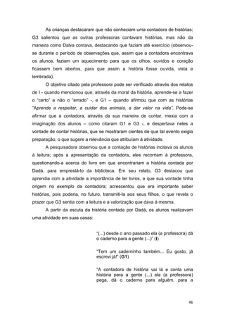 46
As crianças destacaram que não conheciam uma contadora de histórias;
G3 salientou que as outras professoras contavam histórias, mas não da
maneira como Dalva contava, destacando que faziam até exercício (observou-
se durante o período de observações que, assim que a contadora encontrava
os alunos, faziam um aquecimento para que os olhos, ouvidos e coração
ficassem bem abertos, para que assim a história fosse ouvida, vista e
lembrada).
O objetivo citado pela professora pode ser verificado através dos relatos
de I - quando mencionou que, através da moral da história, aprende-se a fazer
o “certo” e não o “errado” -, e G1 – quando afirmou que com as histórias
“Aprende a respeitar, a cuidar dos animais, a dar valor na vida”. Pode-se
afirmar que a contadora, através da sua maneira de contar, mexia com a
imaginação dos alunos – como citaram G1 e G3 -, e despertava neles a
vontade de contar histórias, que se mostraram cientes de que tal evento exigia
preparação, o que sugere a relevância que atribuíam à atividade.
A pesquisadora observou que a contação de histórias incitava os alunos
à leitura; após a apresentação da contadora, eles recorriam à professora,
questionando-a acerca do livro em que encontrariam a história contada por
Dadá, para emprestá-lo da biblioteca. Em seu relato, G3 destacou que
aprendia com a atividade a importância de ler livros, e que sua vontade tinha
origem no exemplo da contadora; acrescentou que era importante saber
histórias, pois poderia, no futuro, transmiti-la aos seus filhos, o que revela o
prazer que G3 sentia com a leitura e a valorização que dava à mesma.
A partir da escuta da história contada por Dadá, os alunos realizavam
uma atividade em suas casas:
“(...) desde o ano passado ela (a professora) dá
o caderno para a gente (...)” (I)
“Tem um caderninho também... Eu gosto, já
escrevi já!” (G1)
“A contadora de história vai lá e conta uma
história para a gente (...) ela (a professora)
pega, dá o caderno para alguém, para a
 